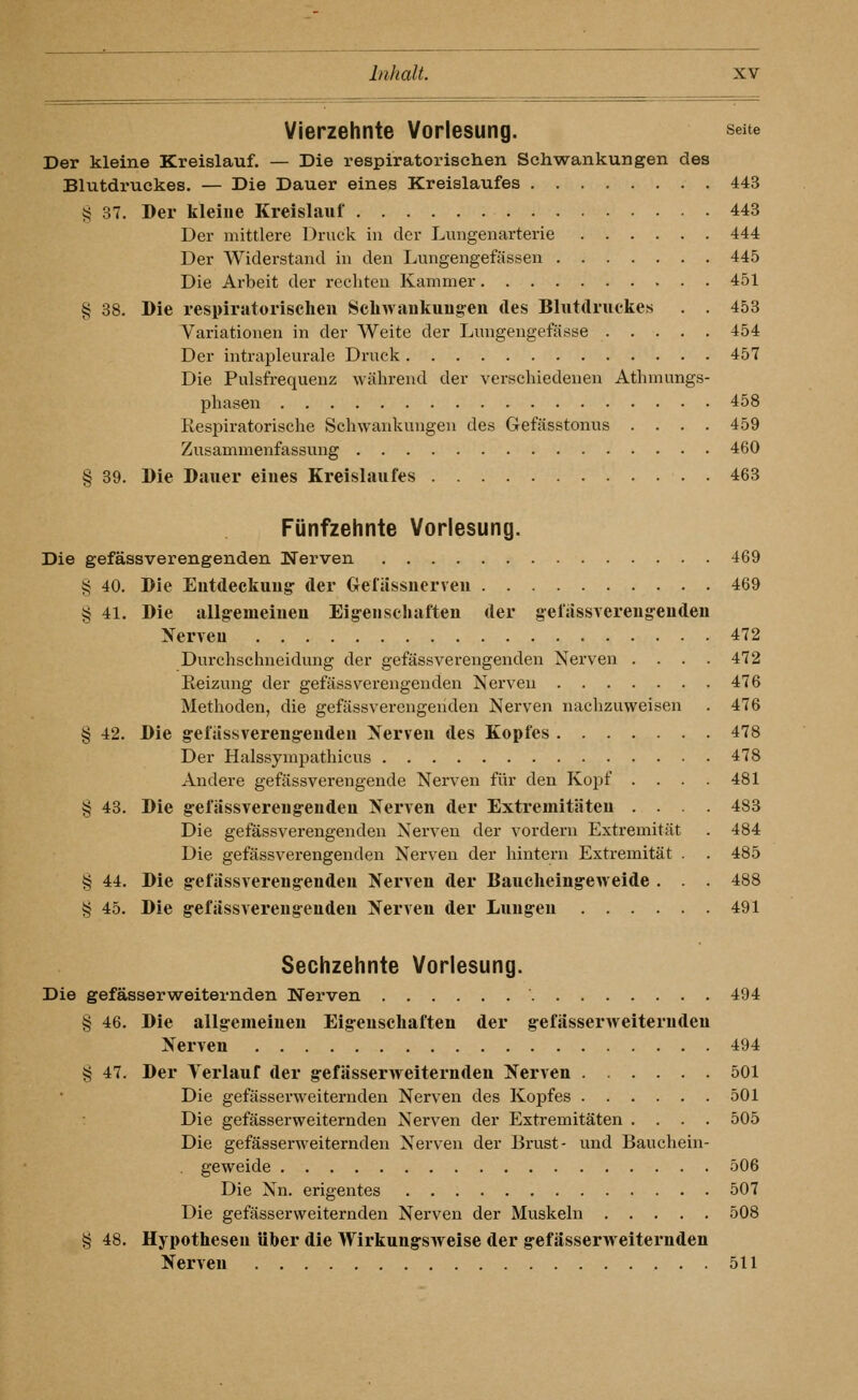 Vierzehnte Vorlesung. seue Der kleine Kreislauf. — Die respiratorischen Schwankungen des Blutdruckes. — Die Dauer eines Kreislaufes 443 i; 37. Der kleine Kreislauf 443 Der mittlere Druck in der Lungenarterie 444 Der Widerstand in den Lungengefässen 445 Die Arbeit der rechten Kammer 451 § 38. Die respiratorischen Schwankung^en des Blutdruckes . . 453 Variationen in der Weite der Lungengefässe 454 Der intrapleurale Druck 457 Die Pulsfrequenz während der verschiedenen Atlnnungs- phasen 458 Respiratorische Schwankungen des Gefässtonus .... 459 Zusammenfassung 460 § 39. Die Dauer eines Kreislaufes 463 Fünfzehnte Vorlesung. Die gefässverengenden Nerven 469 § 40. Die Eutdeekuug- der Gefassuerveu 469 § 41. Die allg-emeineu Eig-enscliaften der gefassvereng-eudeu Nerven 472 Durchschneidung der gefässverengenden Nerven .... 472 Reizung der gefässverengenden Nerven 476 Methoden, die gefässverengenden Nerven nachzuweisen . 476 § 42. Die gelassvereng-euden Nerven des Kopfes 478 Der Halssympathicus 478 Andere gefässverengende Nerven für den Kopf . . . . 481 § 43. Die g-efässvereug-endeu Nerven der Extremitäten .... 483 Die gefässverengenden Nerven der vordem Extremität . 484 Die gefässverengenden Nerven der hintern Extremität . . 485 § 44. Die g-efässvereng-enden Nerven der Baucheing-eweide . . . 488 § 45. Die g-efiissvereng-enden Nerven der Lungen 491 Sechzehnte Vorlesung. Die gefässerweiternden Nerven 494 § 46. Die allg-emeineu Eig-enschaften der gefässerweiternden Nerven 494 § 47. Der Terlauf der g-efässerweiternden Nerven 501 Die gefässerweiternden Nerven des Kopfes 501 Die gefässerweiternden Nerven der Extremitäten .... 505 Die gefässerweiternden Nerven der Brust- und Bauchein- geweide 506 Die Nn. erigentes 507 Die gefässerweiternden Nerven der Muskeln 508 § 48. Hypothesen über die Wirkung-sweise der g-efässerweiternden Nerven 511