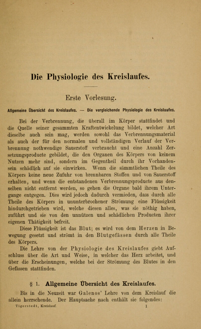 Die Physiologie des Kreislaufes. Erste Vorlesung. Allgemeine Übersicht des Kreislaufes. — Die vergleichende Physiologie des Kreislaufes. Bei der Verbrennung, die überall im Körper stattfindet und die Quelle seiner gesammten Kraftentwickelung bildet, welcher Art dieselbe auch sein mag, werden sowohl das Verbrennungsmaterial als auch der für den normalen und vollständigen Verlauf der Ver- brennung nothwendige Sauerstoff verbraucht und eine Anzahl Zer- setzungsproducte gebildet, die den Organen des Körpers von keinem Nutzen mehr sind, sondern im Gegentheil durch ihr Vorhanden- sein schädlich auf sie einwirken. Wenn die sämmtlichen Theile des Körpers keine neue Zufuhr von brennbaren Stoffen und von Sauerstoff erhalten, und wenn die entstandenen Verbrennungsproducte aus den- selben nicht entfernt werden, so gehen die Organe bald ihrem Unter- gange entgegen. Dies wird jedoch dadurch vermieden, dass durch alle Theile des Körpers in ununterbrochener Strömung eine Flüssigkeit hindurchgetrieben wird, welche diesen alles, was sie nöthig haben, zuführt und sie von den unnützen und schädlichen Producten ihrer eigenen Thätigkeit befreit. Diese Flüssigkeit ist das Blut; es wird von dem Herzen in Be- wegung gesetzt und strömt in den Blutgefässen durch alle Theile des Körpers. Die Lehre von der Physiologie des Kreislaufes giebt Auf- schluss über die Art und Weise, in welcher das Herz arbeitet, und über die Erscheinungen, welche bei der Strömung des Blutes in den Gefössen stattfinden. § 1. Allgemeine Übersiclit des Kreislaufes. Bis in die Neuzeit war Galenos' Lehre von dem Kreislauf die allein herrschende. Der Hauptsache nach enthält sie folgendes: