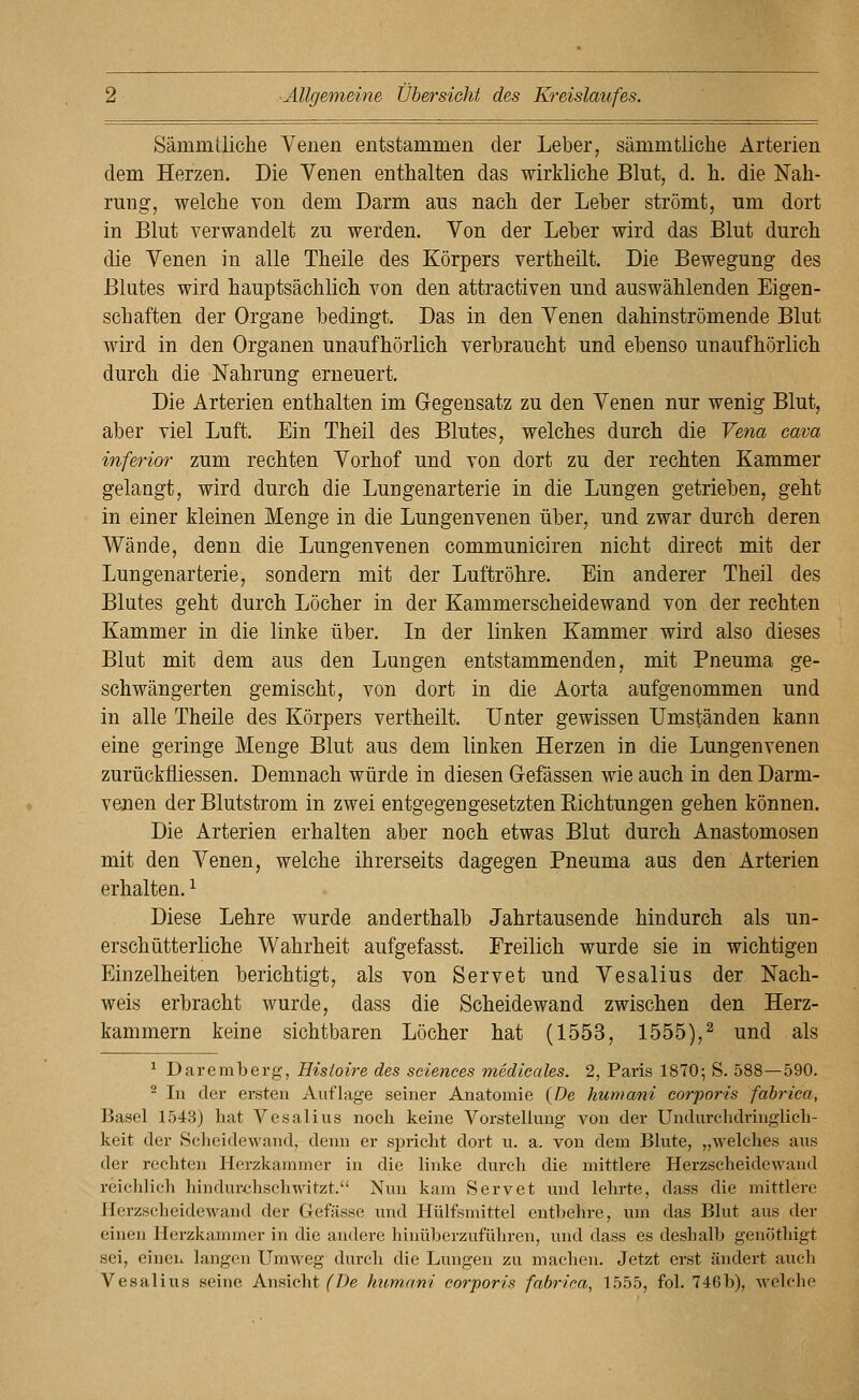 Sämmtliche Yenen entstammen der Leber, sämmtliche Arterien dem Herzen, Die Venen enthalten das wirkliche Blut, d. h. die Nah- rung, welche von dem Darm aus nach der Leber strömt, um dort in Blut verwandelt zu werden. Von der Leber wird das Blut durch die Venen in alle Theile des Körpers vertheilt. Die Bewegung des Blutes wird hauptsächlich von den attractiven und auswählenden Eigen- schaften der Organe bedingt. Das in den Venen dahinströmende Blut wird in den Organen unaufhörlich verbraucht und ebenso unaufhörlich durch die Nahrung erneuert. Die Arterien enthalten im Gegensatz zu den Venen nur wenig Blut, aber viel Luft. Ein Theil des Blutes, welches durch die Vena cava inferior zum rechten Vorhof und von dort zu der rechten Kammer gelangt, wird durch die Lungenarterie in die Lungen getrieben, geht in einer kleinen Menge in die Lungenvenen über, und zwar durch deren Wände, denn die Lungenvenen communiciren nicht direct mit der Lungenarterie, sondern mit der Luftröhre. Ein anderer Theil des Blutes geht durch Löcher in der Kammerscheidewand von der rechten Kammer in die linke über. In der linken Kammer wird also dieses Blut mit dem aus den Lungen entstammenden, mit Pneuma ge- schwängerten gemischt, von dort in die Aorta aufgenommen und in alle Theile des Körpers vertheilt. Unter gewissen Umständen kann eine geringe Menge Blut aus dem linken Herzen in die Lungenvenen zurückfliessen. Demnach würde in diesen Gefässen wie auch in den Darm- venen der Blutstrom in zwei entgegengesetzten Kichtungen gehen können. Die Arterien erhalten aber noch etwas Blut durch Anastomosen mit den Venen, welche ihrerseits dagegen Pneuma aus den Arterien erhalten, ^ Diese Lehre wurde anderthalb Jahrtausende hindurch als un- erschütterliche Wahrheit aufgefasst. Freilich wurde sie in wichtigen Einzelheiten berichtigt, als von Servet und Vesalius der Nach- weis erbracht wurde, dass die Scheidewand zwischen den Herz- kammern keine sichtbaren Löcher hat (1553, 1555),^ und als ^ Daremberg, Hisioire des sciences medieales. 2, Paris 1870; S. 588—590. ^ In der ersten Auflage seiner Anatomie {De humani corporis fahrica, Basel 1543) hat Vesalius noch keine Vorstellung von der Undurchdringlich- keit der Scheidewand, denn er spricht dort u. a. von dem Blute, „welches aus der rechten Herzkammer in die linke durch die mittlere Herzscheidewand reichlich hindurchscliwitzt. Nun kam Servet und lehrte, dass die mittlere Herzscheidewand der Gefässe und Hülf'smittel entbehre, um das Blut aus der einen Herzkammer in die andere hinüberzuführen, und dass es deshalb genöthigt sei, eineii. langen Umweg durch die Lungen zu machen. Jetzt erst ändert auch Vesalius seine Ansicht (T>e humani corporis fabrica, 1555, fol. 746b), welche