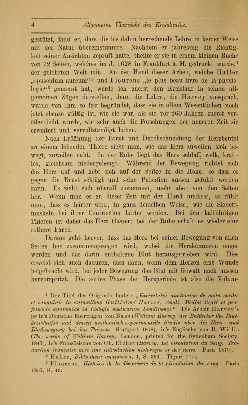 gestützt, fand er, dass die bis dahin herrschende Lehre in keiner Weise mit der Natur übereinstimmte. Nachdem er jahrelang die Eichtig- keit seiner Ansichten geprüft hatte, theilte er sie in einem Meinen Buche von 72 Seiten, welches im J. 1628 in Frankfurt a. M. gedruckt wurde, ^ der gelehrten Welt mit. An der Hand dieser Arbeit, welche Ha 11 er „opusculum aureum^ und Flourens „le plus beau livre de la physio- logie^ genannt hat, werde ich zuerst den Kreislauf in seinen all- gemeinen Zügen darstellen, denn die Lehre, die Harvey aussprach, wurde von ihm so fest begründet, dass sie in allem Wesentlichen noch jetzt ebenso gültig ist, wie sie war, als sie vor 260 Jahren zuerst ver- öffentlicht wurde, wie sehr auch die Forschungen der neueren Zeit sie erweitert und vervollständigt haben. Nach Eröffnung der Brust und Durchschneidung der Herzbeutel an einem lebenden Thiere sieht man, wie das Herz zuweilen sich be- wegt, zuweilen ruht. In der ßuhe liegt das Herz schlaff, welk, kraft- los, gleichsam niedergebeugt. Während der Bewegung richtet sich das Herz auf und hebt sich auf der Spitze in die Höhe, so dass es gegen die Brust schlägt und seine Pulsation aussen gefühlt werden kann. Es zieht sich überall zusammen, mehr aber von den Seiten her. Wenn man es zu dieser Zeit mit der Hand umfasst, so fühlt man, dass es härter wird, in ganz derselben Weise, wie die Skelett- muskeln bei ihrer Contraction härter werden. Bei den kaltblütigen Thieren ist dabei das Herz blasser; bei der Ruhe erhält es wieder eine rothere Farbe. Daraus geht hervor, dass das Herz bei seiner Bewegung von allen Seiten her zusammengezogen wird, wobei die Herzkammern enger werden und das darin enthaltene Blut herausgetrieben wird. Dies erweist sich auch dadurch, dass dann, wenn dem Herzen eine Wunde beigebracht wird, bei jeder Bewegung das Blut mit Gewalt nach aussen hervorspritzt. Die active Phase der Herzperiode ist also die Volum- ^ Der Titel des Originals lautet: „Exercitatio anatomiea de motu cordis et sanguinis in animalibus Quilielmi Harvei, Angli, Mediei Regii et pro- fessoris anatomiae in Collegio medicorum Londinensi.^^ Die Arbeit Harvey's ist in's Deutsche übertragen von Baas (William Harvey, der Entdecker des Blut- kreislaufes und dessen anato^nisch-experimentelle Studie über die Her%- und Blutbewegung bei den Thieren. Stuttgart 1878), in's Englische von E. Willis {The works of William, Harvey, London, printed for the Sydenham Society, 1847j, in's Französische von Ch. Riebet {Harvey. La eireulation du Sang. Tra,- duction fran^aise avec une introduction historique et des notes. Paris 1879). ^ Haller, Bibliotheca anatomiea, 1, S. 363. Tiguri 1774, ^ Flourens, Histoire de la decouverte de la eireulation du sang. Paris 1857, S. 43.