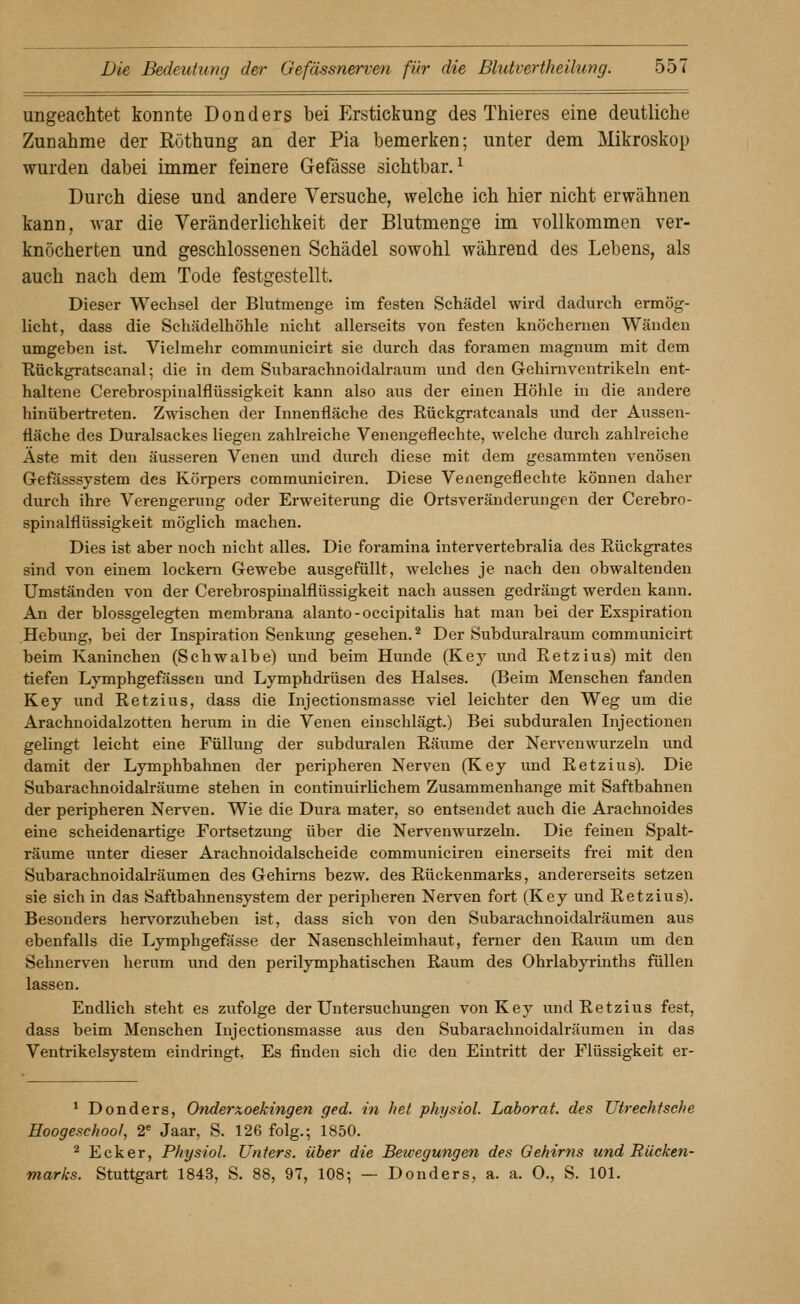 ungeachtet konnte Donders bei Erstickung des Thieres eine deutliche Zunahme der Röthung an der Pia bemerken; unter dem Mikroskop wurden dabei immer feinere Gefässe sichtbar.^ Durch diese und andere Versuche, welche ich hier nicht erwähnen kann, war die Veränderlichkeit der Blutnienge im vollkommen ver- knöcherten und geschlossenen Schädel sowohl während des Lebens, als auch nach dem Tode festgestellt. Dieser Wechsel der Blutmenge im festen Schädel wird dadurch ermög- licht, dass die Schädelhöhle nicht allerseits von festen knöchernen Wänden umgeben ist. Vielmehr communicirt sie durch das foramen magnum mit dem Rückgratscanal; die in dem Subarachnoidalraum und den Gehimventrikeln ent- haltene Cerebrospinalflüssigkeit kann also aus der einen Höhle in die andere hinübertreten. Zwischen der Innenfläche des Rückgratcanals und der Aussen- fläche des Duralsackes liegen zahlreiche Venengeflechte, welche durch zahlreiche Äste mit den äusseren Venen und durch diese mit dem gesammten A-enösen Gefässsystem des Körpers communiciren. Diese Venengeflechte können daher durch ihre Verengerung oder Erweiterung die Ortsveränderungen der Cerebro- spinalflüssigkeit möglich machen. Dies ist aber noch nicht alles. Die foramina intervertebralia des Rückgrates sind von einem lockern Gewebe ausgefüllt, welches je nach den obwaltenden Umständen von der Cerebrospinalflüssigkeit nach aussen gedrängt werden kann. An der blossgelegten membrana alanto-occipitalis hat man bei der Exspiration Hebung, bei der Inspiration Senkung gesehen. ^ Der Subduralraum communicirt beim Kaninchen (Schwalbe) und beim Hunde (Key und Eetzius) mit den tiefen Lymphgefässen und Lymphdrüsen des Halses. (Beim Menschen fanden Key und Retzius, dass die Injectionsmasse viel leichter den Weg um die Arachnoidalzotten herum in die Venen einschlägt.) Bei subduralen Injectionen gelingt leicht eine Füllung der subduralen Räume der Nervenwurzeln und damit der Lymphbahnen der peripheren Nerven (Key und Retzius). Die Subarachnoidalräume stehen in continuirlichem Zusammenhange mit Saftbahnen der peripheren Nerven. Wie die Dura mater, so entsendet auch die Arachnoides eine scheidenartige Fortsetzung über die Nervenwurzeln. Die feinen Spalt- räume unter dieser Arachnoidalscheide communiciren einerseits frei mit den Subarachnoidalräumen des Gehirns bezw. des Rückenmarks, andererseits setzen sie sich in das Saftbahnensystem der peripheren Nerven fort (Key und Retzius). Besonders herv^orzuheben ist, dass sich von den Subarachnoidalräumen aus ebenfalls die Lymphgefässe der Nasenschleimhaut, ferner den Raum um den Sehnerven herum und den perilymphatischen Raum des Ohrlabyrinths füllen lassen. Endlich steht es zufolge der Untersuchungen von Key und Retzius fest, dass beim Menschen Injectionsmasse aus den Subarachnoidalräumen in das Ventrikelsystem eindringt. Es finden sich die den Eintritt der Flüssigkeit er- ^ Donders, Onderxoekingen ged. in het physiol. Laborat. des Utrechtsehe Hoogeschool, 2^ Jaar, S. 126 folg.; 1850. ^ Ecker, Physiol. Unters, über die Bewegungen des Gehirns und Rücken- marks. Stuttgart 1843, S. 88, 97, 108; — Donders, a. a. O., S. 101.