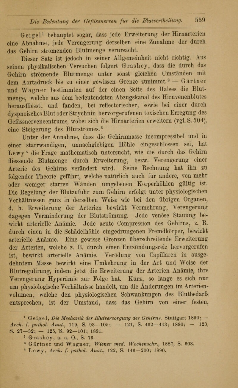 GeigeP behauptet sogar, dass jede Erweiterung der Hirnarterieu eine Abnahme, jede Verengerung derselben eine Zunahme der durch das Gehirn strömenden Blutmenge verursacht. Dieser Satz ist jedoch in seiner Allgemeinheit nicht richtig. Aus seinen physikalischen Versuchen folgert Grashey, dass die durch das Gehirn strömende Blutmenge unter sonst gleichen G'mständen mit dem Aortadruck bis zu einer gewissen Grenze zunimmt.^— Gärtner und Wagner bestimmten auf der einen Seite des Halses die Blut- menge, welche aus dem bedeutendsten Abzugskanal des Hirnvenenblutes herausfliesst, und fanden, bei reflectorischer, sowie bei einer durch dyspnoisches Blut oder Strychnin hervorgerufenen toxischen Erregung des Gefässnervencentrums, wobei sich die Hirnarterien erweitem (vgl. S. 504), eine Steigerung des Blutstromes. ^ Unter der Annahme, dass die Gehirnmasse incompressibel und in einer starrwandigen, unnachgiebigen Höhle eingeschlossen sei, hat Lewy^ die Frage mathematisch untersucht, wie die durch das Gehirn fliessende Blutmenge durch Erweiterung, bezw. Verengerung einer Arterie des Gehirns verändert wird. Seine Rechnung hat ihn zu folgender Theorie geführt, welche natürlich auch für andere, von mehr oder weniger starren Wänden umgebenen Körperhöhlen gültig ist. Die Regelung der Blutzufuhr zum Gehirn erfolgt unter physiologischen Verhältnissen ganz in derselben Weise wie bei den übrigen Organen, d. h. Erweiterung der Arterien bewirkt Vermehrung, Verengerung dagegen Verminderung der Blutströmung. Jede venöse Stauung be- wirkt arterielle Anämie. Jede acute Compression des Gehirns, z. B. durch einen in die Schädelhöhle eingedrungenen Fremdkörper, bewirkt arterielle Anämie. Eine gewisse Grenzen überschreitende Erweiterung der Arterien, welche z. B. durch einen Entzündungsreiz hervorgerufen ist, bewirkt arterielle Anämie. Verödung von Capillaren in ausge- dehntem Masse bewirkt eine Umkehrung in der Art und Weise der Blutregulirung, indem jetzt die Erweiterung der Arterien Anämie, ihre Verengerung Hyperämie zur Folge hat. Kurz, so lange es sich nur um physiologische Verhältnisse handelt, um die Änderungen im Arterien- volumen, welche den physiologischen Schwankungen des Blutbedarfs entsprechen, ist der Umstand, dass das Gehirn von einer festen, ^ Greigel, Die Mechanik der Blutversorgung des Oehirns. Stuttgart 1890; — Arch. f. pathol. Anal, 119, S. 93—105; — 121, S. 432—443; 1890; — 123, S. 27—32; — 125, S. 92—101; 1891. ^ Grashey, a. a. 0., S. 73. ^ Gärtner und Wagner, Wiener tned. Wocliensckr., 1887, S. 603. * Lewy, Arch. f. pathol. Anat., 122, S. 146—200; 1890.