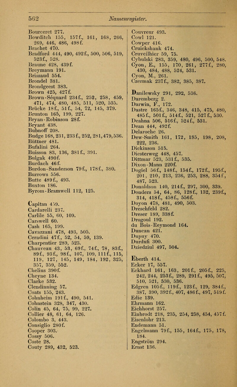 Bourceret 277, Bowditch 155, 157f., 161, 168, 266, 269, 446, 486, 498 f. Brächet 470. Bradford 444, 490, 492 f., 500, 506, 519, 523f., 528. Braune 428, 439 f. Breymanu 191. Brissaud 554. Brondel 381. Brondgeest 383. Brown 425, 427 f. Brown-Sequard 234f., 252, 258, 459, 471, 474, 480, 485, 511, 520, 535. Brücke 18 f., 51 f., 54, 72, 145, 379. Brunton 165, 199, 227. Bryan-Eobinson 28 f. Bryant 438. Bubnoff 208. Budge 168, 231, 233 f., 252, 281,479,536. Büttner 481. Bufalini 264. Buisson 83, 136, 381 f., 391. Bulgak 490f. Burdach 46 f. Burdon-Sanderson 79f., 178f., 380. Burrows 556. Butte 489 f., 493. Buxton 186. Byrom-Bramwell 112, 125. Capitan 459. Cardarelli 237. Carlile 55, 60, 109. Carswell 60. Cash 165, 199. Cavazzani 478, 493, 505. Ceradini 47 f., 52, 54, 59, 139. Charpentier 289, 523. Chauveau 43, 53, 69f., 74f., 78, 83f., 89f., 93f., 98f., 107, 109, Ulf., 115, 119, 127, 145, 149, 184, 192, 325, 357, 359, 552. Chelius 390 f. Cheyne 134. Clarke 532. Clendinning 57. Coats 155, 243. Cohnheim 191 f., 490, 541. Cohnstein 328, 347, 430. Colin 45, 64, 75, 99, 227. Collier 48, 61, 64, 126. Colombo 3, 443. Consiglio 280f. Cooper 303. Cossy 506. Coste 28. Couty 289, 432, 523. Couvreur 493. Cowl 121. Cowper 416. Cruickshank 474. Cruveilhier 59, 75. Cybulski 283, 359, 480, 496, 500, 548. Cyon, E., 155, 170, 261, 277f., 280, 430, 484, 488, 524, 531. Cyon, M., 261. Czermak 237 f., 382, 385, 387. Danilewsky 291, 292, 536. Daremberg 2. Darwin, F., 172. Dastre 165f., 346, 348, 415, 475, 480, 485f., 501f., 514f., 521, 527 f., 530. Deahna 506, 516 f., 524 f., 531. Dean 444, 492 f. Delaroche 26. Dew-Smith 161, 172, 185, 198, 208, 222, 236. Dickinson 515. Diesterweg 448, 457. Dittmar 523, 531 f., 535. Dixon-Mann 220f. Dogiel 56f., 148f., 154f., 172f., 195f., 201, 210, 213, 236, 253, 288, 354f., 487, 523. Donaldsoll 140, 214f:, 297, 300, 339. Donders 54, 64, 86, 128f., 132, 239f., 314, 418f., 458f., 556f. Doyon 478, 481, 490, 503. Dreschfeld 282. Dreser 189, 338 f. Drogoul 192. du Bois-Eeymond 164. Duncan 421. Dupuy 470. Durdufi 300. Dziedziul 497, 504. Eberth 414. Ecker 17, 557. Eckhard 161, 163, 201 f., 205 f., 225, 242,244, 253f., 289, 291f., 495,507, 510, 521, 530, 536. Edgren 105 f., 119 f., 123 f., 129, 384 f., 387, 390, 392 f., 407, 486 f., 497, 519 f. Edie 139. Ehrmann 162. Eichhorst 257. Einbrodt 218, 235, 254, 258, 454, 457 f. Eisenlohr 213. Endemann 51. Engelmann 79 f., 155, 164f., 175, 178, 184. Engström 294. Ernst 136.