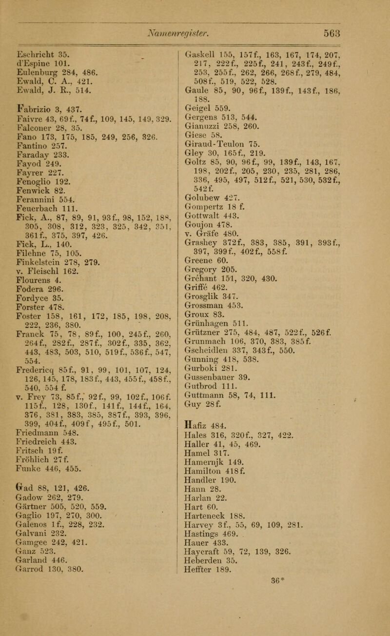 Eschricht 35. (VEspine 101. Eulenburg 284, 486. Ewald, C. A., 421. p:wald, J. E., 514. Fabrizio 3, 437. Faivre 43, 69f., 74f., 109, 145, 149, 329. Falcouer 28, 35. Fano 173, 175, 185, 249, 256, 326. Fantiiio 257. Faraday 233. Fayod 249. Fayrer 227. Fenoglio 192. Fenwick 82. Ferannini 554. Feuerbach 111, Fiek, A., 87, 89, 91, 93 f., 98, 152, 18>^, 305, 308, 312, 323, 325, 342, 351, 361 f., 375, 397, 426. Fick, L.. 140. Filehne 75, 105. Finkelstein 278, 279. V. Fleischl 162. Flourens 4. Fodera 296. Fordyce 35. Forster 478. Fester 158, 161, 172, 185, 198. 208, 222, 236, 380. Franck 75, 78, 89f., 100, 245f., 260, 264f., 282 f., 287 f., 302f., 335, 362, 443, 483, 503, 510, 519f., 536f., 547, 554. Fredericq 85 f., 91, 99, 101, 107, 124, 126, 145, 178, 183f., 443, 455f., 458f., 540, 554 f. V. Frey 73, 85f., 92f., 99, 102f., 106f. 115f., 128, 130f., 141 f., 144f., 164, 376, 381, 383, 385, 387f., 393, 396, 399, 404f., 409 f, 495 f., 501. Friedmaim 548. Friedreich 443. Fritsch 19 f. Fröhlich 2 7 f. Funke 446, 455. (xad 88, 121, 426. Gadow 262, 279. Gärtner 505, 520. 559. Gaglio 197, 270, 300. Galenos If., 228, 232. Galvani 232. Gamgee 242, 421. Ganz 523. Garland 446. Garrod 130, 380. Gaskell 155, 157f., 163, 167, 174, 207, 217, 222f., 225f., 241, 243f., 249f., 253, 255f., 262, 266, 268f., 279, 484, 508 f., 519, 522, 528. Gaule 85, 90, 96f., 139f., 143f., 186, 188. Geigel 559. Gergens 513, 544. Gianuzzi 258, 260. Giese 58. Giraud-Teulon 75. Gley 30, 165 f., 219. Goltz 85, 90, 96f., 99, 139f., 143, 167, 198, 202 f., 205, 230, 235, 281, 286, 336, 495, 497, 512f., 521, 530, 532f., 542 f. Golubew 427. Gompertz 18 f. Gottwalt 443. Goujon 478. V. Gräfe 480. Grashey 372 f., 383, 385, 391, 393 f., 397, 399 f., 402 f., 558 f. Greene 60. Gregory 205. Grehant 151, 320, 430. Griflfe 462. Grosglik 347. Grossman 453. Groux 83. Grünhagen 511. Grützner 275, 484, 487, 522f., 526f. Grunmach 106, 370, 383, 385 f. Gscheidlen 337, 343 f., 550. Gunning 418, 538. Gurboki 281. Gussenbauer 39. Gutbrod 111. Guttniann 58, 74, 111. Guy 28 f. Hafiz 484. Haies 316, 320 f., 327, 422. Haller 41, 45, 469. Hamel 317. Hamernjk 149. Hamilton 418 f. Handler 190. Hann 28. Harlan 22. Hart 60. Harteneck 188. Harvey 3f., 55, 69, 109, 281. Hastings 469. Hauer 433. Haycraft 59, 72, 139, 326. Heberden 35. Heffter 189. 36*