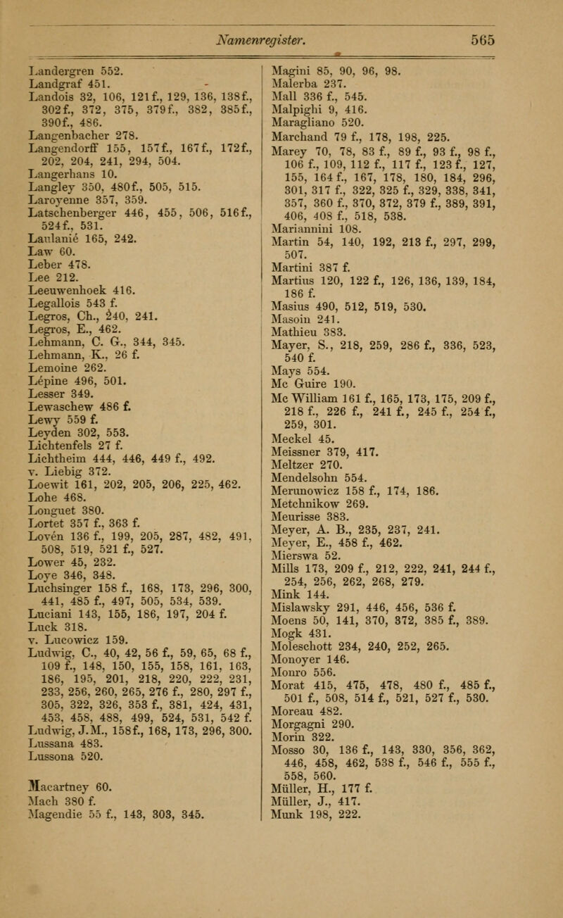 I.andergren 552. Landgraf 451. Landois 32, 106, 121 f., 129, 136, 138f., 302f., 372, 375, 379f., 382, 385f., 390f., 486. Langenbacher 278. Langendorflf 155, 157 f., 167 f., 172 f., 202, 204, 241, 294, 504. Langerhans 10. Langley 350, 480f., 505, 515. Laroyenne 357, 359. Latscheuberger 446, 455, 506, 516 f., 524f.. 531. Lanlanie 165, 242. Law 60. Leber 478. Lee 212. Leeuwenlioek 416. Legallois 543 f. Legros, Ch., ^40. 241, Legi-os, E., 462. Lehmann, C. G., 344, 345. Lehmann, K., 26 f. Lemoine 262. Lepine 496, 501. Lesser 349. Lewaschew 486 f. Lewy 559 f. Leyden 302, 553. Lichtenfels 27 f. Lichtheim 444, 446, 449 f., 492. T. Liebig 372. Loewit 161, 202, 205, 206, 225, 462. Lohe 468. Longuet 380. Lortet 357 f., 363 f. Loven 136 f., 199, 205, 287, 482, 491. 508, 519, 521 f., 527. Lower 45, 232, Loye 346, 348. Luchsinger 158 f., 168, 173, 296, 300, 441, 485 f., 497, 505, 534, 539. Luciani 143, 155, 186, 197, 204 f, Luck 318, V. Lucowicz 159, Ludwig, C, 40, 42, 56 f., 59, 65, 68 f., 109 f., 148, 150, 155, 158, 161, 163, 186, 195, 201, 218, 220, 222, 231, 233, 256, 260, 265, 276 f., 280, 297 f,, 305, 322, 326, 358 f., 381, 424, 431, 453, 458, 488, 499, 524, 531, 542 f. Ludwig, J.M., 158f., 168, 173, 296, 300. Lussana 483, Lussona 520. Macartney 60. Mach 380 f. Magendie 55 f., 143, 303, 345. ' Magini 85, 90, 96, 98. i Malerba 237, Mall 336 f., 545. Malpighi 9, 416. Maragliano 520. Marchand 79 f., 178, 198, 225. Marey 70, 78, 83 f., 89 f., 93 f,, 98 f,, 106 f., 109, 112 f., 117 f., 123 f., 127, 155, 164 f., 167, 178, 180, 184, 296, 301, 317 f., 322, 325 f., 329, 338, 341, 357, 360 f., 370, 372, 379 f., 389, 891, 406, 408 f., 518, 538, Mariannini 108. Martin 54, 140, 192, 218 f., 297, 299, 507. Martini 387 f. Martins 120, 122 f., 126, 136, 139, 184, 186 f, Masius 490, 512, 519, 530. Masoiu 241. Mathieu 383. Mayer, S., 218, 259, 286 f., 336, 523, 540 f, Mays 554, Mc Guire 190. Mo William 161 f., 165, 173, 175, 209 f,, 218 f,, 226 f,, 241 f., 245 f., 254 f., 259, 301. Meckel 45. Meissner 379, 417. Meltzer 270. Mendelsohn 554. Merimowicz 158 f., 174, 186. Metchnikow 269. Meurisse 383. Meyer, A. B., 235, 237, 241, Meyer, E,, 458 f,, 462. Mierswa 52, MiUs 173, 209 f., 212, 222, 241, 244 f., 254, 256, 262, 268, 279. Mink 144. Mislawsky 291, 446, 456, 536 f. Moens 50, 141, 370, 872, 385 f., 389, Mogk 431, Moleschott 234, 240, 252, 265, Monoyer 146, Monro 556, Morat 415, 475, 478, 480 f,, 485 f., 501 f,, 508, 514 f,, 521, 527 f,, 580. Moreau 482. Morgagni 290. Morin 322. Mosso 30, 136 f., 143, 330, 356, 362, 446, 458, 462, 538 f., 546 f., 555 f., 558, 560. Müller, H., 177 f. Müller, J., 417. Munk 198, 222.
