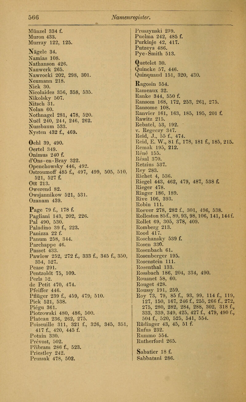ISIünzel 334 f. Muron 483. Murray 122, 125. Nägele 34. Namias 108. Nathanson 426. Nauwerk 265. Nawrocki 202, 298, 301. Neumann 218. Nick 30. Nicolaides 356, 358, 535. Nikolsky 507. Nitscli 31. Nolan 60. Nothnagel 281, 478, 520. Nuel 240, 24i, 246, 262. Nussbaum 533. Nysten 432 f., 469. Oehl 39, 490. Oertel 349. Onimus 240 f. d'Ons-en-Bray 322. Openchowsky 446, 492. Ostroumoff 485 f., 497, 499, 505, 510, 521, 527 f. Ott 213. Owerend 82. Owsjannikow 521, 531. Ozanam 439. Page 79 f., 178 f. Pagliani 143, 202, 226. Pal 490, 530. Paladine 39 f., 223. Panizza 22 f. Panum 258, 344. Parchappe 46. Passet 433. Pawlow 252, 272 f., 333 f., 345 f., 350, 354, 527. Pease 291. Pentzoldt 75, 109. Perls 52. de Petit 470, 474. Pfeiffer 446. Pflüger 239 f., 459, 479, 510. Pick 521, 538. Piegu 361. Piotrowski 480, 486, 500. Plateau 236, 262, 275. Poiseuille 311, 321 f., 326, 345, 351, 417 f., 420, 445 f. Potain 330. Prevost, 502. Pfibram 286 f., 523. Priestley 242, Prussak 478, 502. Pruszynski 239. Puelma 242, 485 f. Purkinje 42, 417. Putzeys 486. Pye-Smith 513. Quetelet 30. Quincke 57, 446. Quinquaud 151, 320, 430, Ragosin 554. Rameaux 32. Ranke 344, 550 f. Ransom 168, 172, 253, 261, 275. Ransome 108. Ranvier 161, 163, 185, 195, 201 f. Rawitz 215. Rebatel, 53, 192. V. Regeczy 347. Reid, J., 55 f., 474, Reid, E. W., 81 f., 178, 181 f., 185, 215. Remak 195, 212. Rene 155. Resal 370. Retzius 537. Rey 283. Riebet 4, 536. Riegel 443, 462, 479, 487, 538 f. Rieger 478. Ringer 186, 189. Rive 106, 393, Robin 111, Roever 278, 282 f., 301, 496, 538. Rolleston 85f., 89, 93, 98,106, 141,144f. Rollet 69, 305, 378, 409. Romberg 213. Rood 417. Roschansky 539 f. Rosen 330. Rosenbach 61. Rosenb erger 195. Rosenstein 111. Rosenthal 133. Rossbach 186, 204, 334, 490. Rouanet 58, 60. Rouget 428. Roussy 191, 259. Roy 73, 79, 85 f., 93, 99, 114 f., 119, 127, 150, 167, 246 f., 255, 266 f., 272, 275, 280, 282, 284, 288, 302, 318 f., 333, 339, 349, 425, 427 f., 479, 490 f., 504 f., 520, 525, 541, 554. Rüdinger 43, 45, 51 f. Rufus 232. Rummo 554. Rutherford 265. Sabatier 18 f. Sabbatani 286.