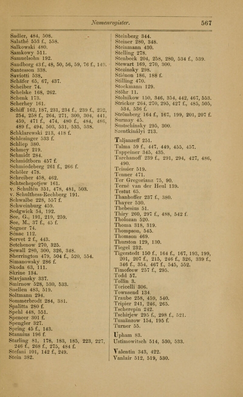 Sadler, 484, 508. Salathe 553 f., 558. Salkowski 480. Samkowj- 511. Samuelsohu 192. Sandborg 43f., 48, 50, 56, 59, 76 f., 14'.'. Santesson 338. Saviotti 538. Schäfer 65, 67, 437. Scheiber 74. Schelske 168, 262. Schenk 173. Scherhey 161. Schiflf 162, 187, 231, 234 f., 239 f., 252, 254, 258 f., 264, 271, 300, 304, 441, 459, 471 f., 474, 480 f., 484, 480, 489 f., 494, 503, 531, 535, 538. Schklarewski 213, 418 f. Schlesinger 533 f. Schliep 380. Schmey 219. Schmidt 284. Schmidtbom 457 f. Schmiedeberg 261 f., 26G f. Schöler 478. Schreiber 458, 462. Schtschepotjew 161. V. Schulten 351, 478, 481, 503, V. Schulthess-Rechberg 191. Schwalbe 228, 557 f. Schweinburg 459. Sedgwick 54, 192. See, Gr., 191, 219, 259. See, M., 37 f., 45 f. Segner 74. Senac 112. Servet 2 f., 443. Setchenow 270, 325. Sewall 2S0, 300, 326, 348. Sherringtou 479, 504 f., 520, 554. Simanowsky 286 f. Skoda 63, 111. Slcrine 134. Slavjansky 337. Smirnow 528, 530, 533. Suellen 483, 519. Soltmanu 294. Sommerbrodt 284, 331. Spalitta 280 f. Spehl 448, 551. Spencer 301 f. Spengler 327. Spring 45 f., 143. Starmius 196 f. Starling 81. 178. 183, 185, 223, 227. 246 f., 268 f., 275, 484 f. Stefani 101, 142 f., 249. Stein 382. Steinberg 344. Steiner 280, 348. Steinmann 430. Stelling 278. Stenbeck 204, 258, 280, 534 f., 539. Stewart 169, 270, 300. Stezinsky 298. Stienon 186, 188 f. Stilling 470. Stockmann 129. Stöhr 11, Stolnikow 150, 346, 354, 442, 467, 553. Stricker 264. 270, 295, 427 f., 485, 505, 534, 536 f. Strömberg 164 f., 167, 199, 201, 207 f. Surmay 45. Sustschinsky 295, 300. Szentkiuälyi 213. Taljanzeff 251. Talma 59 f., 447, 449, 455, 457. Tappeiner 345, 435. Tarchanoff 239 f., 291, 294, 427, 486, 490. Teissier 519. Tenner 471. Ter G-regorianz 75, 90. Terne van der Heul 139. Testut 65. Thanhoffer 237 f., 380. Thayer 530. Thebesius 51. Thiry 260, 297 f., 488, 542 f. Tholozan 520. Thoma 318, 319. Thompson, 545. Thomson 469. Thurston 129, 130. Tiegel 232. Tigerstedt 150 f., 164 f., 167, 193, 199, 201, 207 f., 215, 246 f., 326, 339 f., 346 f., 354, 467 f., 545, 552. Timofeew 257 f., 295. Todd 57. Tollin 3. Toricelli 306. Townsend 134. Traube 258, 459, 540. Tripier 241, 246, 265. Tscherepin 242. Tschirjew 295 f., 298 f., 521. Tumänzow 154, 195 f. Turner 55. Upham 83. Ustimowitsch 514, 530, 533. Yalentin 343, 422. Vanlair 512, 519, 530.