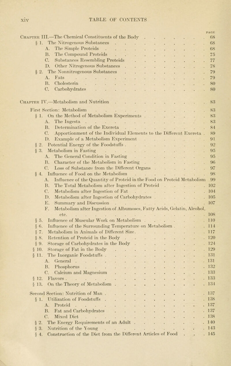 PAGE Chaptkr III.—The Chemical Constituents of the Body 68 § 1. The Nitrogenous Substances 68 A. The Simple Proteids 68 B. The Compound Proteids 75 C. Substances Resembling Proteids 77 D. Other Nitrogenous Substances 78 § 2. The Nonnitrogenous Substances 79 A. Fats 79 B. Cholesterin 80 C. Carbohydrates 80 Chapter IV.—Metabolism and Nutrition 83 First Section: Metabolism 83 § 1. On the Method of Metabolism Experiments 83 A. The Ingesta 83 B. Determination of the Excreta 84 C. Apportionment of the Individual Elements to the Different Excreta . 89 D. Example of a Metabolism Experiment 91 § 2. Potential Energy of the Foodstuffs 92 § 3. Metabolism in Fasting 95 A. The General Condition in Fasting 95 B. Character of the Metabolism in Fasting 96 C. Loss of Substance from the Different Organs 97 § 4. Influence of Food on the Metabolism 98 A. Influence of the Quantity of Proteid in the Food on Proteid Metabolism 99 B. The Total Metabolism after Ingestion of Proteid 102 C. Metabolism after Ingestion of Fat 104 D. Metabolism after Ingestion of Carbohydrates 105 E. Summary and Discussion 107 F. Metabolism after Ingestion of Albumoses. Fatty Acids, Gelatin, Alcohol, etc 108 §5. Influence of Muscular Work on Metabolism 110 § 6. Influence of the Surrounding Temperature on Metabolism . . . .114 § 7. Metabolism in Animals of Different Size 117 § 8. Retention of Proteid in the Body 120 § 9. Storage of Carbohydrates in the Body 124 § 10. Storage of Fat in the Body 129 § 11. The Inorganic Foodstuffs 131 A. General 131 B. Phosphorus 132 C. Calcium and Magnesium 133 § 12. Flavors 133 §13. On the Theory of Metabolism 134 Second Section: Nutrition of Man 137 § 1. Utilization of Foodstuffs 138 A. Proteid 137 B. Fat and Carbohydrates 137 C. Mixed Diet 138 § 2. The Energy Requirements of an Adult 140 §3. Nutrition of the Young 143 § 4. Construction of the Diet from the Different Articles of Food . . . 145