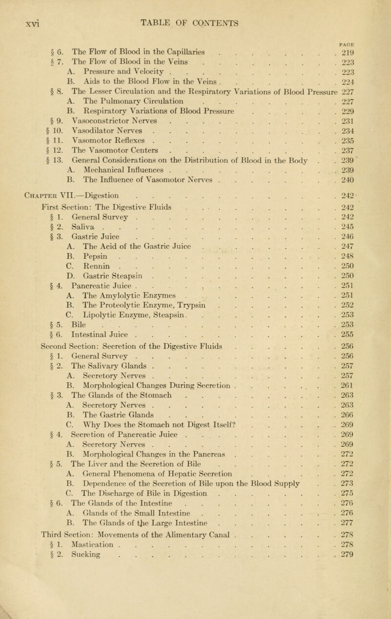 PACE § G. The Flow of Blood in the Capillaries 219 § 7. The Flow of Blood in the Veins 223 A. Pressure and Velocity 223 B. Aids to the Blood Flow in the Veins 224 § 8. The Lesser Circulation and the Respirator}^ Variations of Blood Pressure 227 A. The Pulmonarj' Circulation 227 B. Respirator}' Variations of Blood Pressure 229 § 9. Vasoconstrictor Nerves 231 § 10. Vasodilator NerA'es 234 § 11. Vasomotor Reflexes 235 J 12. The Vasomotor Centers 237 § 13. General Considerations on the Distribution of Blood in the Body . . 239 A. Mechanical Influences 239 B. The Influence of Vasomotor Ner^'es 240 Chapter VII.—Digestion 242- First Section: The Digestive Fluids 242 § 1. General Sur\'ey 242 § 2. Saliva 245 § 3. Gastric Juice 246 A. The Acid of the Gastric Juice 247 B. Pepsin 248 C. Rennm 250 D. Gastric Steapsin 250 § 4. Pancreatic Juice 251 A. The Amylolytic Enzymes 251 B. The Proteolytic Enzyme, Trypsin 252 C. Lipolytic Enzyme, Steapsin 253 § 5. Bile 253 § 6. Intestinal Juice 255 Second Section: Secretion of the Digestive Fluids 256 § 1. General Sur^'ey 256 § 2. The Salivary Glands 257 A. Secretory Ner\'es 257 B. Morphological Changes During Secretion 261 § 3. The Glands of the Stomach 263 A. Secretory Nerves 263 B. The Gastric Glands 266 C. Why Does the Stomach not Digest Itself? 269 § 4. Secretion of Pancreatic Juice 269 A. Secretory Nerves 269 B. Morphological Changes in the Pancreas 272 § 5. The Liver and the Secretion of Bile 272 A. General Phenomena of Hepatic Secretion 272 B. Dependence of the Secretion of Bile upon the Blood Supply . . 273 C. The Discharge of Bile in Digestion 275 § 6. The Glands of the Intestine 276 A. Glands of the Small Intestine 276 B. The Glands of tjie Large Intestine 277 Third Section: Movements of the Alimentary Canal 278 § 1. Mastication 278 § 2. Sucking 279