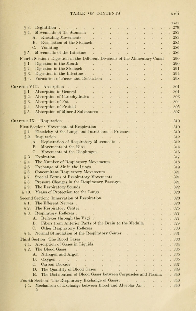 PAGE § 3. Deglutition 279 § 4. Movements of the Stomach 283 A. Kneading Movements 283 B. Evacuation of the Stomach 285 C. Vomiting 286 § 5. Movements of the Intestine 286 Fourth Section: Digestion in the Different Divisions of the Alimentary Canal . 290 § 1. Digestion in the Mouth 290 § 2. Digestion in the Stomach 291 § 3. Digestion in the Intestine 294 § 4. Formation of Fseces and Defecation 298 Chapter VIII.—Absorption 301 § 1. Absorption in General 301 § 2. Absorption of Carbohydrates 303 § 3. Absorption of Fat 304 § 4. Absorption of Proteid 305 § 5. Absorption of Mineral Substances 307 Chapter IX.—Respiration 310 First Section: Movements of Respiration 310 § 1. Elasticity of the Lungs and Intrathoracic Pressure 310 § 2. Inspiration 312 A. Registration of Respiratory Movements 312 B. Movements of the Ribs 314 C. Movements of the Diaphragm 316 § 3. Expiration 317 ■ §4. The Number of Respiratory Movements 318 § 5. Exchange of Air in the Lungs 319 § 6. Concomitant Respiratory Movements 321 § 7. Special Forms of Respiratory Movements 321 § 8. Pressure Changes in the Respiratory Passages 321 § 9. The Respiratory Sounds 322 § 10. Means of Protection for the Lungs 323 Second Section: Innervation of Respiration 323 § 1. The Efferent Nerves 323 § 2. The Respiratory Center 325 § 3. Respiratory Reflexes 327 A. Reflexes through the Vagi 327 B. Fibers from Anterior Parts of the Brain to the Medulla . . . 329 C. Other Respiratory Reflexes 330 § 4. Normal Stimulation of the Respiratory Center 331 Third Section: The Blood Gases 333 § 1. Absorption of Gases in Liquids 334 § 2. The Blood Gases 335 A. Nitrogen and Argon 335 B. Oxygen 335 C. Carbon Dioxide 337 D. The Quantity of Blood Gases 339 E. The Distribution of Blood Gases between Corpuscles and Plasma . 340 Fourth Section: The Respiratory Exchange of Gases 340 § 1. Mechanism of Exchange between Blood and Alveolar Air .... 340 2