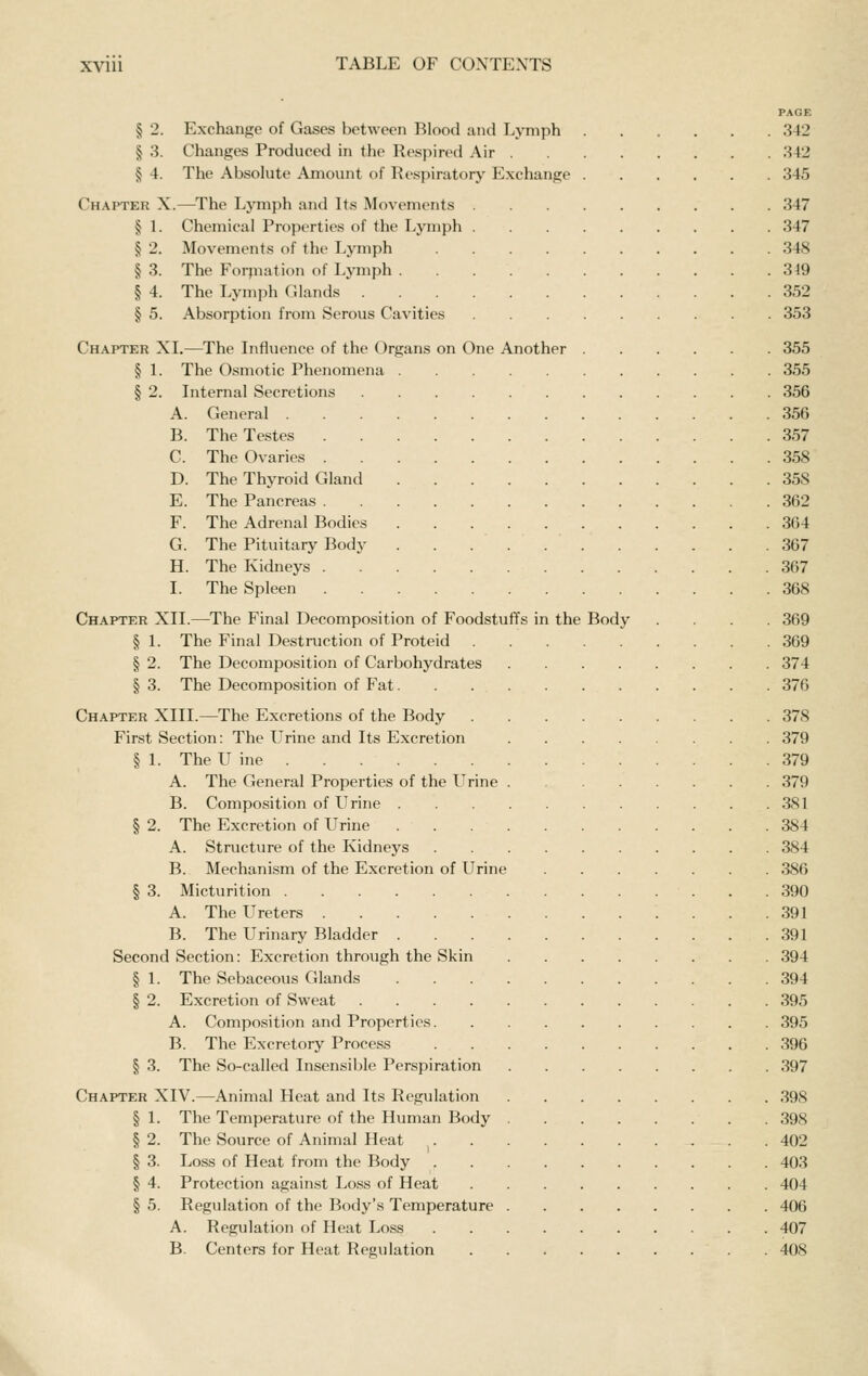 PAGE § 2. Exchange of Gases between Blood and T.ymph 342 § 3. Changes Produced in the Respired Air 342 § 4. The Absolute Amount of Kespiratorj- Exchange 345 Chapter X.—The Ljanph and Its Movements 347 § 1. Chemical Properties of the Lymph 347 § 2. Movements of the Lymph 348 § 3. The Forpiation of Ljaiiph 349 § 4. The Lymph Glands 352 § 5. Absorption from Serous Cavities 353 Chapter XL—The Lifluence of the Organs on One Another 355 § 1. The Osmotic Phenomena 355 § 2. Internal Secretions 356 A. General 356 B. The Testes 357 C. The Ovaries 358 D. The Thyroid Gland 358 E. The Pancreas 362 F. The Adrenal Bodies 364 G. The Pituitary Body . . . . 367 H. The Kidneys 367 I. The Spleen 368 Chapter XII.—The Final Decomposition of Foodstuffs in the Body .... 369 § 1. The Final Destruction of Proteid 369 § 2. The Decomposition of Carbohydrates 374 §3. The Decomposition of Fat 376 Chapter XIII.—The Excretions of the Body 378 First Section: The Urine and Its Excretion 379 § 1. The U ine 379 A. The General Properties of the Urine 379 B. Composition of LIrine 381 § 2. The Excretion of Urine 384 A. Structure of the Kidneys 384 B. Mechanism of the Excretion of Urine 386 § 3. Micturition 390 A. The Ureters 391 B. The Urinary Bladder 391 Second Section: Excretion through the Skin 394 § 1. The Sebaceous Glands 394 § 2. Excretion of Sweat 395 A. Composition and Properties 395 B. The Excretory Process 396 § 3. The So-called Insensible Perspiration 397 Chapter XIV.—Animal Heat and Its Regulation 398 § I. The Temperature of the Human Body 398 § 2. The Source of Animal Heat 402 § 3. Loss of Heat from the Body 403 § 4. Protection against Loss of Heat 404 § 5. Regulation of the Body's Temperature 406 A. Regulation of Heat Loss 407 B. Centers for Heat Regulation 408