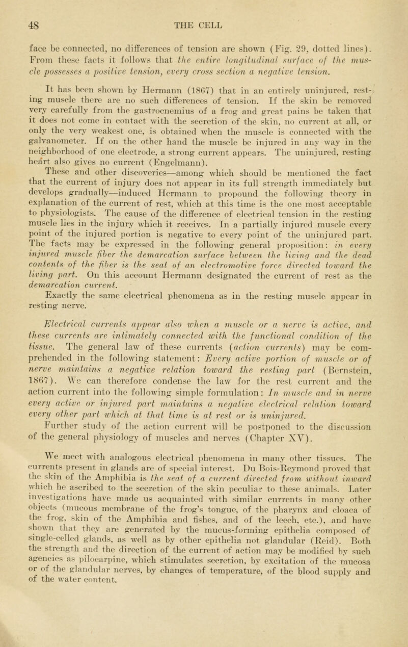 face be connected, no differences of tension are shown (Fig. 29. dotted lines). From these facts it follows that the entire lotujitiulinal surface of the mus- cle possesses a positire tension, every cross section a negative tension. It has been shown by Hermann (1867) that in an entirely uninjured, rest- ing muscle there are no such diflferences of tension. If the skin be removed very carefully from the gastrocnemius of a frog and great pains be taken that it does not come in contact with the secretion of the skin, no current at all, or only the very weakest one, is obtained when the muscle is connected with the galvanometer. If on the other hand the muscle be injured in any way in the neighborhood of one electrode, a strong current appears. The uninjured, resting hea'rt also gives no current (Engelmann). These and other discoveries—among which should be mentioned the fact that the current of injuiy does not appear in its full strength immediately but develops gradually—induced Hermann to propound the following theory in explanation of the current of rest, which at this time is the one most acceptable to physiologists. The cause of the diiference of electrical tension in the resting muscle lies in the injury which it receives. In a partially injured muscle every point of the injured portion is negative to every point of the uninjured part. The facts may be expressed in the following general proposition: in every injtired muscle fiber the demarcation surface heticeen the living and the dead contents of the fiber is the seat of an electromotive force directed toward the living part. On this account Hermann designated the current of rest as the demarcation current. Exactly the same electrical phenomena as in the resting muscle appear in resting nerve. Electrical currents appear also when a muscle or a nerve is active, and these currents are intimately connected with the functional condition of the tissue. The general law of these currents {action currents) may be com- prehended in the following statement: Every active portion of muscle or of nerve maintains a negative relation toward the resting part (Bernstein, 1867). We can therefore condense the law for the rest current and the action current into the following simple formulation: In muscle and in nerve every active or injured part maintains a negative electrical relation toward every other part which at that time is at rest or is uninjnred. Further study of the action current will be postponed to the discussion of the general physiology of muscles and nerves (Chapter XY). W e meet with analogous electrical phenomena in many other tissues. The currents present in glands are of special interest. Du Bois-Re.ymond proved that the skin of the Amphibia is the seat of a current directed from without inward which he ascribed to the secretion of the skin peculiar to these animals. Later investigations have made us acquainted with similar currents in many other objects (mucous membrane of the frog's tongue, of the pharynx and cloaca of the frog, skin of the Amphibia and fishes, and of the leech, etc.), and have shown that they are generated by the mucus-forming epithelia composed of single-celled glands, as well as by other epithelia not glandular (Reid). Both the strength and the direction of the current of action may be modified by such agencies as pilocarpine, which stimulates secretion, by excitation of the mucosa or of the glandular nerves, by changes of temperature, of the blood supply and of the water content.