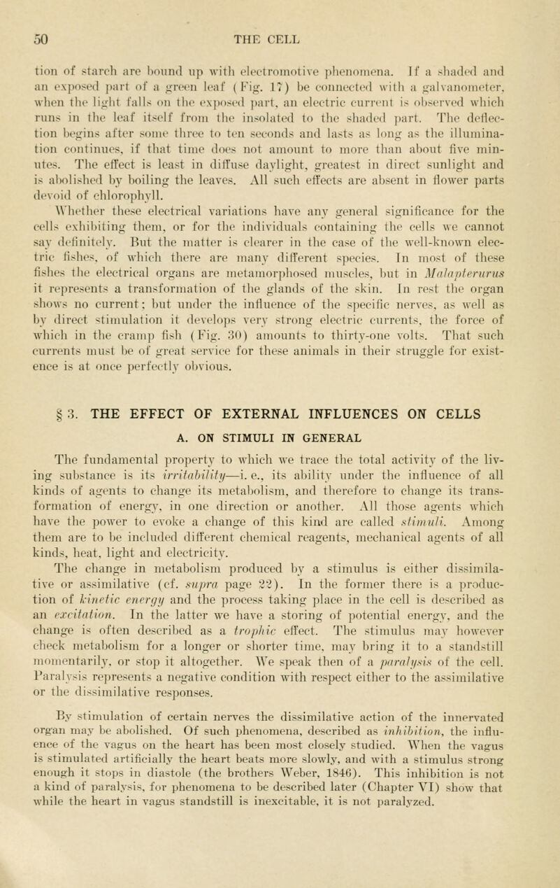 tion of starch are hound up witli electromotive phenomena. If a shaded and an exposed part of a green leaf (Fig. 17) be connected with a galvanometer, when the light falls on the exposed part, an electric current is ()l)served which runs in the leaf itself from the insolated to the shaded part. The deflec- tion begins after some three to ten seconds and lasts as long as the illumina- tion continues, if that time does not amount to more than about five min- utes. The effect is least in diffuse daylight, greatest in direct sunlight and is abolished by boiling the leaves. All such effects are absent in flower parts devoid of chlorophyll. Whether these electrical variations have any general significance for the cells exliibiting them, or for the individuals containing the cells we cannot sa}' definitely. But the matter is clearer in the case of the well-known elec- tric fishes, of which there are many different species. Tn most of these fishes the electrical organs are metamorphosed muscles, but in Malapferurus it represents a transformation of the glands of the skin. Jn rest the organ shows no current; but under the influence of the specific nerves, as well as by direct stimulation it develops very strong electric currents, the force of which in the cramp fish (Fig. 30) amounts to thirty-one volts. That such currents must be of great service for these animals in their struggle for exist- ence is at once perfectly obvious. § 3. THE EFFECT OF EXTERNAL INFLUENCES ON CELLS A. ON STIMULI IN GENERAL The fundamental property to which we trace the total activity of the liv- ing substance is its irritability—i. e., its ability under the influence of all kinds of agents to change its metal)olism, and therefore to change its trans- formation of energy, in one direction or another. All those agents which have the power to evoke a change of this kind are called stimuli. Among them are to be included difl:erent chemical reagents, mechanical agents of all kinds, heat, light and electricity. The change in metabolism produced by a stimulus is either dissimila- tive or assimilative (cf. supra page 32). In the former there is a produc- tion of l-inetic energy and the process taking place in the cell is described as an excitation. In the latter we have a storing of potential energy, and the change is often described as a trophic effect. The stimulus may however check metabolism for a longer or shorter time, may bring it to a standstill momentarily, or stop it altogether. We speak then of a paralysis of the cell. Paralysis represents a negative condition with respect either to the assimilative or the dissimilative responses. By stimulation of certain nerves the dissimilative action of the innervated org-an may be abolished. Of such phenomena, described as inhibition, the influ- ence of the vagus on the heart has been most closely studied. When the vagus is stimulated artificially the heart beats more slowly, and with a stimulus strong enough it stops in diastole (the brothers Weber, 1846). This inhibition is not a kind of paralysis, for phenomena to be described later (Chapter VI) show that while the heart in vagois standstill is inexcitable, it is not paralyzed.