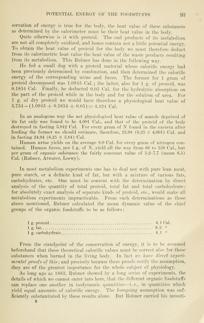 servation of energy is true for the body, the heat value of these substances as determined by the calorimeter must be their heat value in the body. Quite otherwise is it with proteid. The end products of its metabolism are not all completely oxidized, and hence contain not a little potential energy. To obtain the heat value of proteid for the body we must therefore deduct from its calorimetric heat value the heat value of the waste products resulting from its metabolism. This Rubner has done in the following way. He fed a small dog with a proteid material whose calorific energy had been previously determined by combustion, and then determined the calorific energy of the corresponding urine and fgeces. The former for 1 gram of proteid decomposed was 1.0945 Cal.; the latter, also for 1 g. of proteid, was 0.1854 Cal. Finally, he deducted 0.05 Cal. for the hydrolytic absorption on the part of the proteid while in the body and for the solution of urea. For 1 g. of dry proteid we would have therefore a physiological heat value of 5.754-(1.0945 +0.1854+ 0.05)= 4.424 Cal. In an analogous way the net physiological heat value of muscle deprived of its fat only was found to be 4.001 Cal., and that of the proteid of the body destroyed in fasting 3.842 Cal. For every gram of N found in the excreta after feeding the fonner we should estimate, therefore, 25.98 (6.25 X 4.001) Cal. and in fasting 24.94 (6.25 X 3.84) Cal. Human urine yields on the average 8.0 Cal. for every gram of nitrogen con- tained. Human faeces, per 1 g. of X, yield all the way from 66 to 159 Cal., but per gram of organic substance the fairly constant value of 5.2-7.7 (mean 6.5) Cal. (Rubner, Atwater, Loewy). In most metabolism experiments one has to deal not with pure lean meat, pure starch, or a definite kind of fat, but with a mixture of various fats, carbohydrates, etc. One must be content with the determination by direct analysis of the quantity of total proteid, total fat and total carbohydrate; for absolutely exact analysis of separate kinds of proteid, etc., would make all metabolism experiments impracticable. From such determinations as those above mentioned, Ruljner calculated the mean dynamic value of the chief groups of the organic foodstuffs to be as follows: 1 g. proteid 4.1 Cal. Ig.fat 9.3  1 g. carbohydrate 4.1  From the standpoint of the conservation of energy, it is to be assumed beforehand that these theoretical calorific values must be correct also for these substances when burned in the living body. In fact wc have direct experi- mental proofs of this; and precisely because these proofs verify the assumption, they are of the greatest importance for the whole subject of physiology. As long ago as 1883, Rubner showed by a long series of experiments, the details of which we cannot enter into here, that the different organic foodstuffs can replace one another in isodynamic quantities—i. e., in quantities which yield equal amounts of calorific energy. The foregoing assumption was suf- ficiently substantiated by these results alone. But Rubner carried his investi- 8