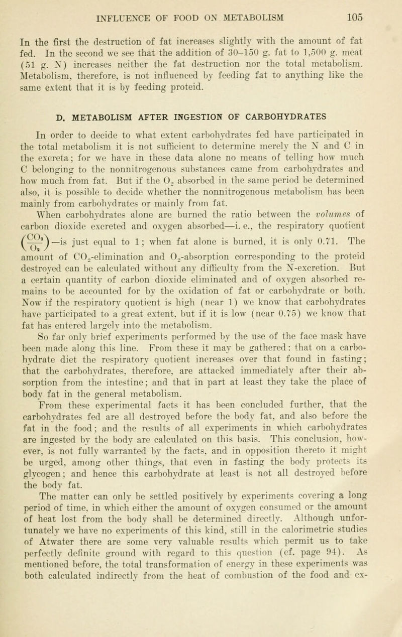 In the first the destruction of fat increases slightly with the amount of fat fed. In the second we see that the addition of 30-150 g. fat to 1,500 g. meat (51 g. X) increases neither the fat destruction nor the total metabolism. Metabolism, therefore, is not influenced by feeding fat to anything like the same extent that it is by feeding proteid. D. METABOLISM AFTER INGESTION OF CARBOHYDRATES In order to decide to what extent carbohydrates fed have participated in the total metabolism it is not sufficient to determine merely the X and C in the excreta; for we have in these data alone no means of telling how much C belonging to the nonnitrogenous substances came from carbohydrates and how much from fat. But if the 0. absorbed in the same period be determined also, it is possible to decide whether the nonnitrogenous metabolism has been mainly from carbohydrates or mainly from fat. When carbohydrates alone are burned the ratio between the volumes of carbon dioxide excreted and oxygen absorbed—i. e., the respiratory quotient /OUa\_-g j^g^ equal to 1; when fat alone is burned, it is only 0.71. The amount of CO^-elimination and Oo-absorption corresponding to the proteid destroyed can be calculated without any difficulty from the X-excretion. But a certain quantity of carbon dioxide eliminated and of oxygen absorbed re- mains to be accounted for by the oxidation of fat or carbohydrate or both. Now if the respiratory quotient is high (near 1) we know that carbohydrates have participated to a great extent, but if it is low (near 0.75) we know that fat has entered largely into the metabolism. So far only brief experiments performed by the use of the face mask have been made along this line. From these it may be gathered: that on a carbo- hydrate diet the respiratory quotient increases over that found in fasting; that the carbohydrates, therefore, are attacked immediately after their ab- sorption from the intestine; and that in part at least they take the place of body fat in the general metabolism. From these experimental facts it has been concluded further, that the carbohydrates fed are all destroyed before the body fat, and also before the fat in the food: and the results of all experiments in which carbohydrates are ingested by the body are calculated on this basis. This conclusion, how- ever, is not fully warranted by the facts, and in opposition thereto it might be urged, among other things, that even in fasting the body protects its glycogen; and hence this carbohydrate at least is not all destroyed before the body fat. The matter can only be settled positively by experiments covering a long period of time, in which either the amount of oxygen consumed or the amount of heat lost from the body shall be determined directly. Although unfor- tunately we have no experiments of this kind, still in the calorimetric studies of Atwater there are some very valuable results which permit us to take perfectly definite ground with regard to this question (cf. page 94). As mentioned before, the total transformation of energy in these experiments was both calculated indirect!v from the heat of combustion of the food and ex-