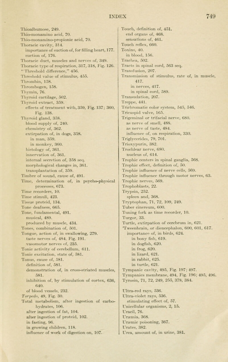 Thioalbumose, 249. Thio-monamino acid, 70. T)iio-monamino-propioiiic acid, 70. Tlioracic cavit\', 314. importance of suction of, for filling heart, 177. suction of, 176. Thoracic duct, muscles and nerves of, 349. Thoracic tj-pe of respiration, 317, 318, Fig. 126.  Threshold difference, 4.56. Tiireshold value of stimulus, 455. Thrombin, 158. Thrombogen, 158. Thymin, 76. Tliyroid cartilage, 502. Thyroid extract, 359. effects of treatment with, 359, Fig. 137; 360, Fig. 138. Thyroid gland, 358. blood supply of, 240. chemistry of, 362. extirpation of, in dogs, 358. in man, 3-59. in monkey, 360. histology of, 361. innervation of, 361. internal secretion of, .3-58 seq. mori)iiological changes in, 361. transplantation of, 359. Timbre of .sound, cause of, 491. Time, determination of, in psycho-phy.sical proces.ses, 673. Time recorders, 10. Time stimuli, 423. Tissue proteid, 134. Tone deafness, 665. Tone, fundamental, 491. musical, 489. produced by muscle, 434. Tones, combination of, .501. Tongue, action of, in swallowing, 279. tas^te nerves of, 484. Fig. 191. vaisomotor nerves of, 235. Tonic activity of cerebellum, 611. Tonic excitation, state of, 581. Tonus, cause of, 581. definition of, 581. demonstration of, in cros.s-striated mascles, 581. inhibition of, by stimulation of corte.x, 636, 640. of blood ve.s-sels, 232. Torpedo, 49, Fig. 30. Total metabolism, after ingestion of carbo- hydrates, 106. after ingestion of fat, 104. after ingestion of proteiil, 102. in fasting, 96. in growing children, 118. influence of work of digestion on, 107. Touch, definition of, 451. end organs of, 468. sen.sations of, 461. Touch reflex, 660. Toxins, 40. in blood, 1.56. Trachea, .502. Tracts in spinal cord, 563 seq. Transfusion, 207. TraiLsmission of stimulus, rate of, in muscle, 417. in nerves, 417. in spinal cord, 589. Transudation, 207. Treppe, 441. Trichromatic color system, 54.5, 546. Tricuspid valve, 165. Trigeminal or trifacial nerve, 680. as nerve of smell, 488. a.s nerve of taste, 484. influence of, on respiration, 330. Triglycerides, 79, 701. Trioxypurin, 382. Trochlear nerve, 680. nucleus of, 614. Trophic centers in spinal ganglia, 568. Trophic effect, definition of, 50. Trophic influence of nerve cells, 569. Tropliic influence through motor nerves, 63. Trophic nerves, 569. Trophoblasts, 22. Trj'psin, 252. spleen and, 368. Tryptophan, 71, 72, 109, 249. Tuber cinereum, 600. Tuning fork as time recorder, 10. Turgor, 33. Turtle, extirpation of cerebrum in, 621. Tweenbrain, or diencephalon, 600, 601, 617. importance of, in birds, 624. in bony fish, 619. in dogfish, 620. in frog, 620. in lizard, 621. in rabbit, 625. in turtle, 621. Tj-mpanic cavity, 495, Fig. 197; 497. Tympanies membrane, 494, Fig. 196; 495, 496. Tyrosin, 71, 72, 249, 255, 378, 384. Ultra-red rays, 536. Ultra-violet rays, 536. stimulating effect of, 57. Unicellular organisms, 2, 15. Uracil, 76. Uraemia, 368. Ursemic poisoning, 367. Urates, .382. Urea, amount of, in urine, 381.