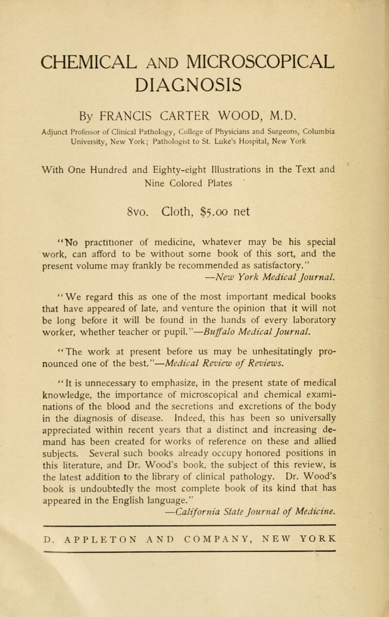 CHEMICAL AND MICROSCOPICAL DIAGNOSIS By FRANCIS CARTER WOOD, M.D. Adjunct Professor of Clinical Pathology, College of Physicians and Surgeons, Columbia University, New York; Pathologist to St. Luke's Hospital, New York With One Hundred and Eighty-eight Illustrations in the Text and Nine Colored Plates 8vo. Cloth, $5.00 net No practitioner of medicine, whatever may be his special work, can afford to be without some book of this sort, and the present volume may frankly be recommended as satisfactory. —New York Medical Journal. We regard this as one of the most important medical books that have appeared of late, and venture the opinion that it will not be long before it will be found in the hands of every laboratory worker, whether teacher or pupil.—Buffalo Medical Journal. The work at present before us may be unhesitatingly pro- nounced one of the best.—Medical Review of Reviews.  It is unnecessary to emphasize, in the present state of medical knowledge, the importance of microscopical and chemical exami- nations of the blood and the secretions and excretions of the body in the diagnosis of disease. Indeed, this has been so universally appreciated within recent years that a distinct and increasing de- mand has been created for works of reference on these and allied subjects. Several such books already occupy honored positions in this literature, and Dr. Wood's book, the subject of this review, is the latest addition to the library of clinical pathology. Dr. Wood's book is undoubtedly the most complete book of its kind that has appeared in the English language. —California State Journal of Medicine. D. APPLETON AND COMPANY, NEW YORK