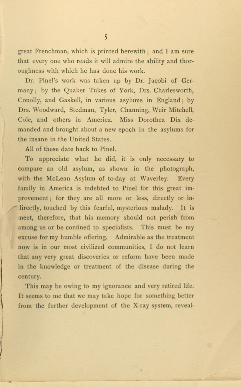 great Frenchman, which is printed herewith; and I am sure that every one who reads it will admire the ability and thor- oughness with which he has done his work. Dr. Pinel's work was taken up by Dr. Jacobi of Ger- many ; by the Quaker Tukes of York, Drs. Charlesworth, Conolly, and Gaskell, in various asylums in England; by Drs. Woodward, Stedman, Tyler, Channing, Weir Mitchell, Cole, and others in America. Miss Dorothea Di.x de- manded and brought about a new epoch in the asylums for the insane in the United States. All of these date back to Pinel. To appreciate what he did, it is only necessary to compare an old asylum, as shown in the photograph, with the McLean Asylum of to-day at Waverley. Every family in America is indebted to Pinel for this great im- provement ; for they are all more or less, directly or in- lirectly, touched by this fearful, mysterious malady. It is meet, therefore, that his memory should not perish from among us or be confmed to specialists. This must be my excuse for my humble offering. Admirable as the treatment now is in our most civilized communities, I do not learn that any very great discoveries or reform have been made in the knowledge or treatment of the disease during the century. 'I'his may be owing to my ignorance and very retired life. It seems to me that we may take hope for something better from the further development of the X-ray system, reveal-