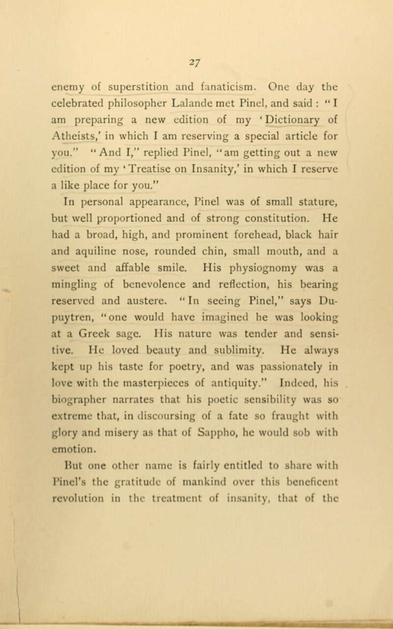 enemy of superstition and fanaticism. One day the celebrated philosopher Lalande met Pinol, and said :  I am preparing a new edition of my ' Dictionary of Atheists/ in which I am reserving a special article for you. And I, replied Pinel, am getting out a new edition of my ' Treatise on Insanity,' in which I reserve a like place for you. In personal appearance, Pinel was of small stature, but well proportioned and of strong constitution. He had a broad, high, and prominent forehead, black hair and aquiline nose, rounded chin, small mouth, and a sweet and affable smile. His physiognomy was a mingling of benevolence and reflection, his bearing reserved and austere.  In seeing Pinel, says Du- puytren, one would have imagined he was looking at a Greek sage. His nature was tender and sensi- tive. He loved beauty and sublimity. He always kept up his taste for poetry, and was passionately in love with the masterpieces of antiquity. Indeed, his biographer narrates that his poetic sensibility was so extreme that, in discoursing of a fate so fraught with glory and misery as that of Sappho, he would sob with emotion. Hut one other name is fairly entitled to share with Pincl's the gratitude of mankind over this beneficent revolution in the treatment of insanity, that of the