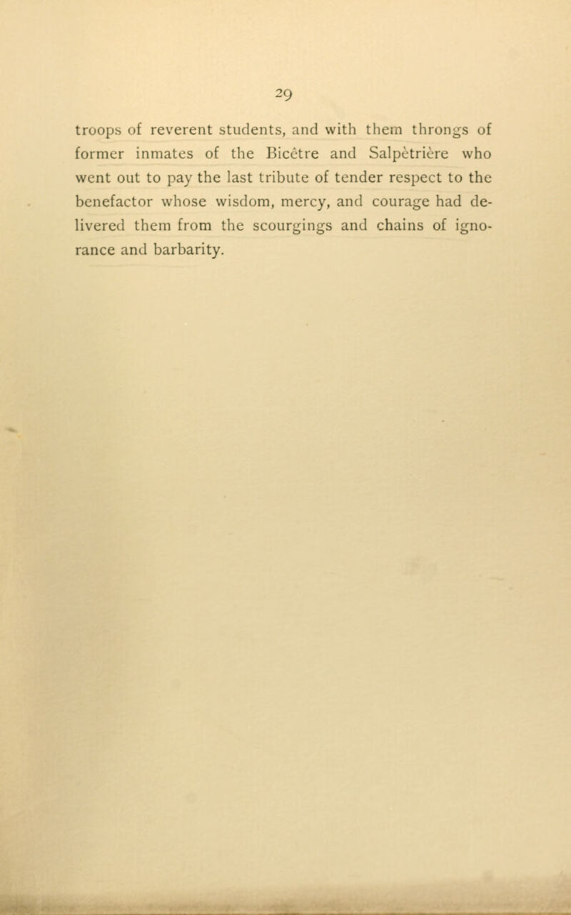 troops of reverent students, and with them throngs of former inmates of the Bicctre and Salpetriere who went out to pay the last tribute of tender respect to the benefactor whose wisdom, mercy, and courage had de- livered them from the scourgings and chains of igno- rance and barbarity.