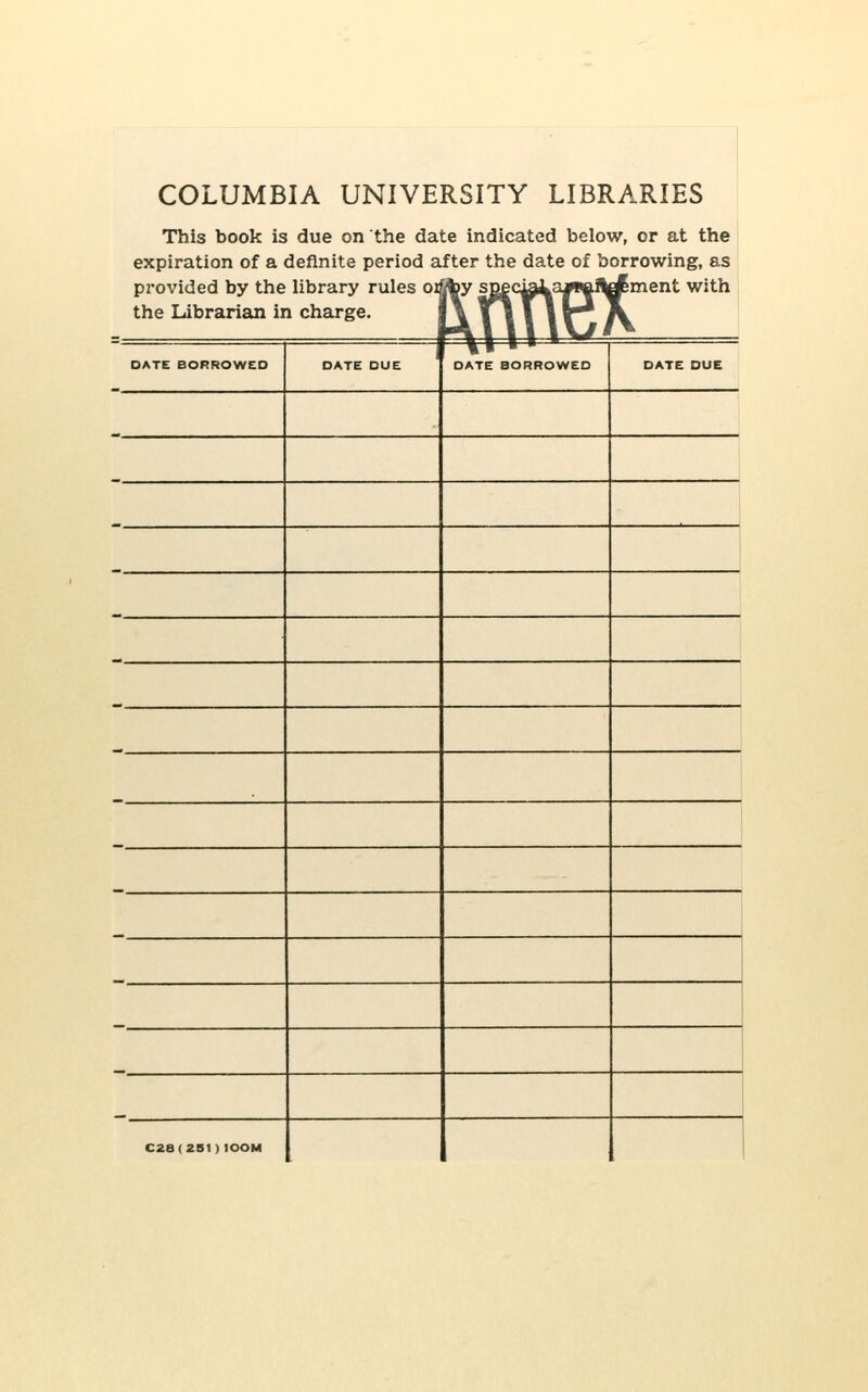 COLUMBIA UNIVE This book is due on the da expiration of a definite period a provided by the library rules pi the Librarian in charge. RSITY LIBRARIES te indicated below, or at the fter the date of borrowing, as by sQec^^3JW.!ld^ment with Kffftex DATE BORROWED DATE DUE \i ■ *'— DATE BORROWED DATE DUE C28(2B1)100M