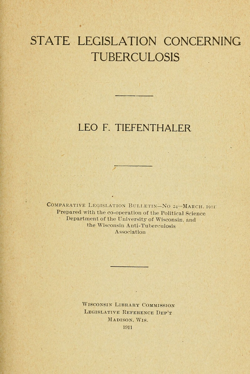 STATE LEGISLATION CONCERNING TUBERCULOSIS LEO F. TIEFENTHALER Comparative Legislation Bulletin—No 24—March, igii Prepared with the co-operation of the Political Science Department of the University of Wisconsin, and the Wisconsin Anti-Tuberculosis Association Wisconsin Library Commission Legislative Reference Dbp't Madison, Wis. 1911