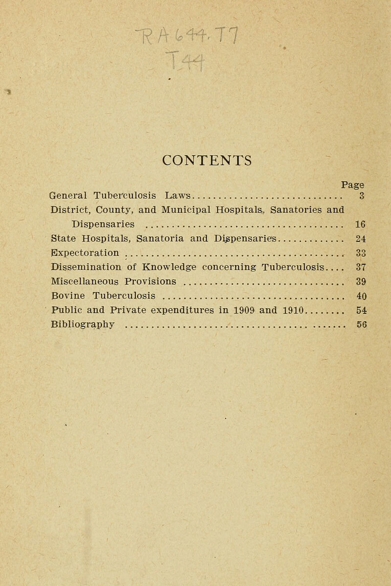 CONTENTS Page General Tuberculosis Laws 3 District, County, and Municipal Hospitals,, Sanatories and Dispensaries 16 State Hospitals, Sanatoria and Dispensaries 24 Expectoration 33 Dissemination of Knowledge concerning Tuberculosis 37 Miscellaneous Provisions 39 Bovine Tuberculosis 40 Public and Private expenditures in 1909' and 1910 54 Bibliography 56