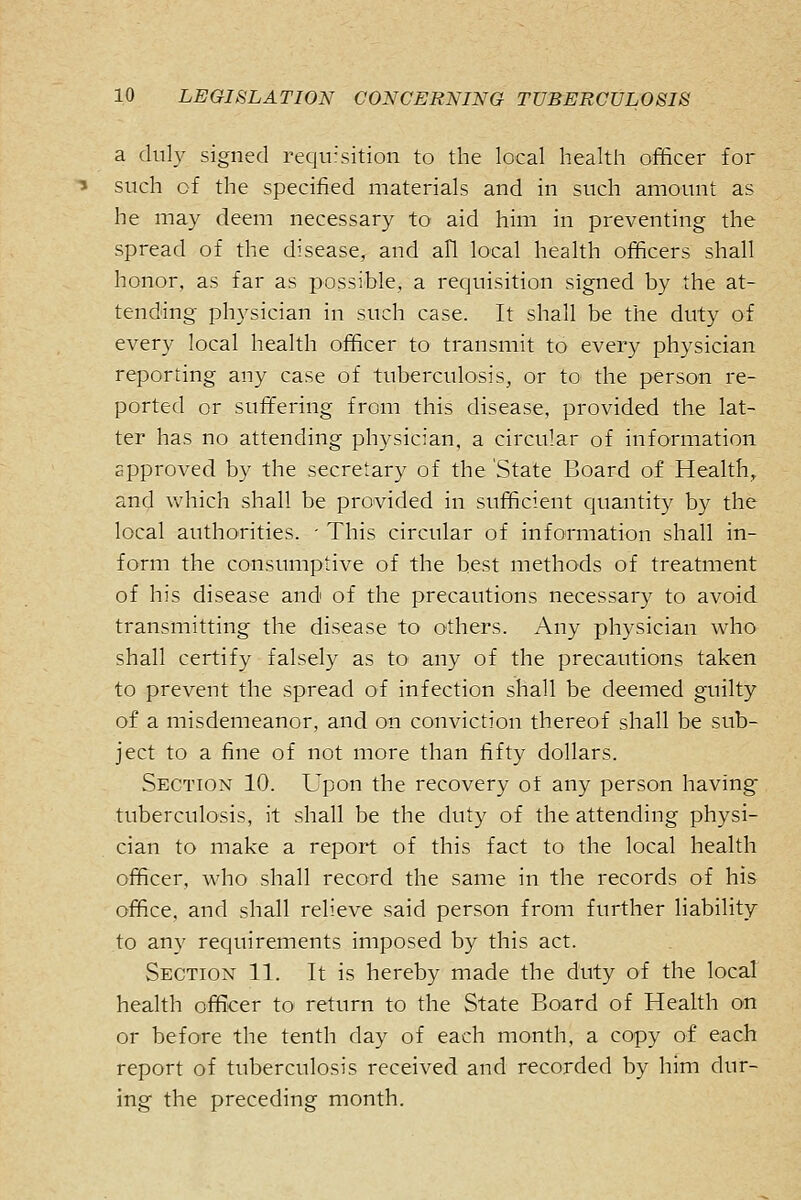 a duly signed requr'sition to the local health officer for such of the specified materials and in such amount as he may deem necessary to aid him in preventing the spread of the disease, and all local health officers shall honor, as far as possible, a requisition signed by the at- tending physician in such case. It shall be the duty of every local health officer to transmit to every physician reporting any case of tuberculosis, or to the person re- ported or suffering from this disease, provided the lat- ter has no attending physician, a circular of information approved by the secretary of the State Board of Health, and which shall be provided in sufficient quantity by the local authorities. - This circular of information shall in- form the consumptive of the best methods of treatment of his disease and of the precautions necessary to avoid transmitting the disease to others. Any physician who shall certify falsely as to any of the precautions taken to prevent the spread of infection shall be deemed guilty of a misdemeanor, and on conviction thereof shall be sub- ject to a fine of not more than fifty dollars. Section 10. Upon the recovery of any person having- tuberculosis, it shall be the duty of the attending physi- cian to make a report of this fact to the local health officer, who shall record the same in the records of his office, and shall relieve said person from further liability to any requirements imposed by this act. Section 11. It is hereby made the duty of the local health officer to return to the State Board of Health on or before the tenth day of each month, a copy of each report of tuberculosis received and recorded by him dur- ing the preceding month.