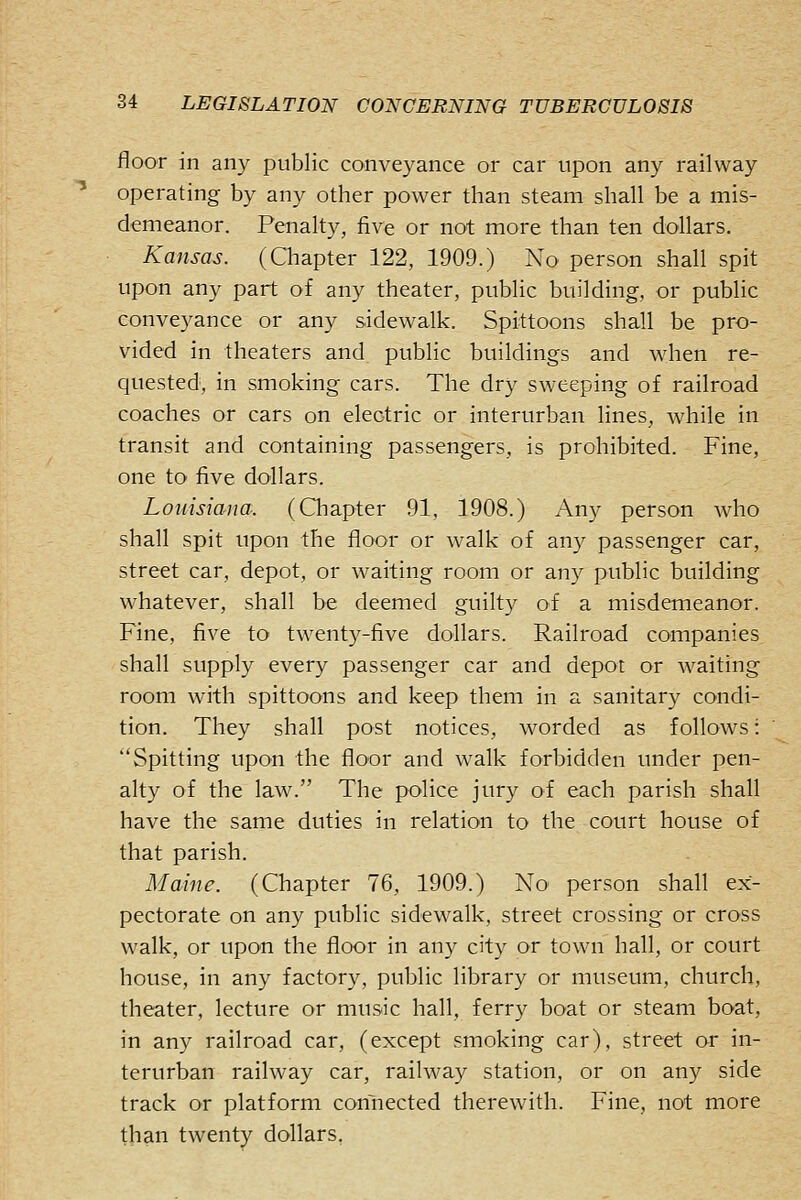 floor in any public conveyance or car upon any railway operating by any other power than steam shall be a mis- demeanor. Penalty, five or not more than ten dollars. Kansas. (Chapter 122, 1909.) No person shall spit upon any part of any theater, public building, or public conveyance or any sidewalk. Spittoons shall be pro- vided in theaters and public buildings and when re- quested, in smoking cars. The dry sweeping of railroad coaches or cars on electric or interurban lines, while in transit and containing passengers, is prohibited. Fine, one to five dollars. Louisiana. (Chapter 91, 1908.) Any person who shall spit upon the floor or walk of any passenger car, street car, depot, or waiting room or any public building whatever, shall be deemed guilty of a misdemeanor. Fine, five to twenty-five dollars. Railroad companies shall supply every passenger car and depot or waiting room with spittoons and keep them in a sanitar}^ condi- tion. They shall post notices, worded as follows: Spitting upon the floor and walk forbidden under pen- alty of the law. The police jury of each parish shall have the same duties in relation to the court house of that parish. Maine. (Chapter 76, 1909.) No person shall ex- pectorate on any public sidewalk, street crossing or cross walk, or upon the floor in any city or town hall, or court house, in any factory, public library or museum, church, theater, lecture or music hall, ferry boat or steam boat, in any railroad car, (except smoking car), street or in- terurban railway car, railway station, or on any side track or platform connected therewith. Fine, not more than twenty dollars.