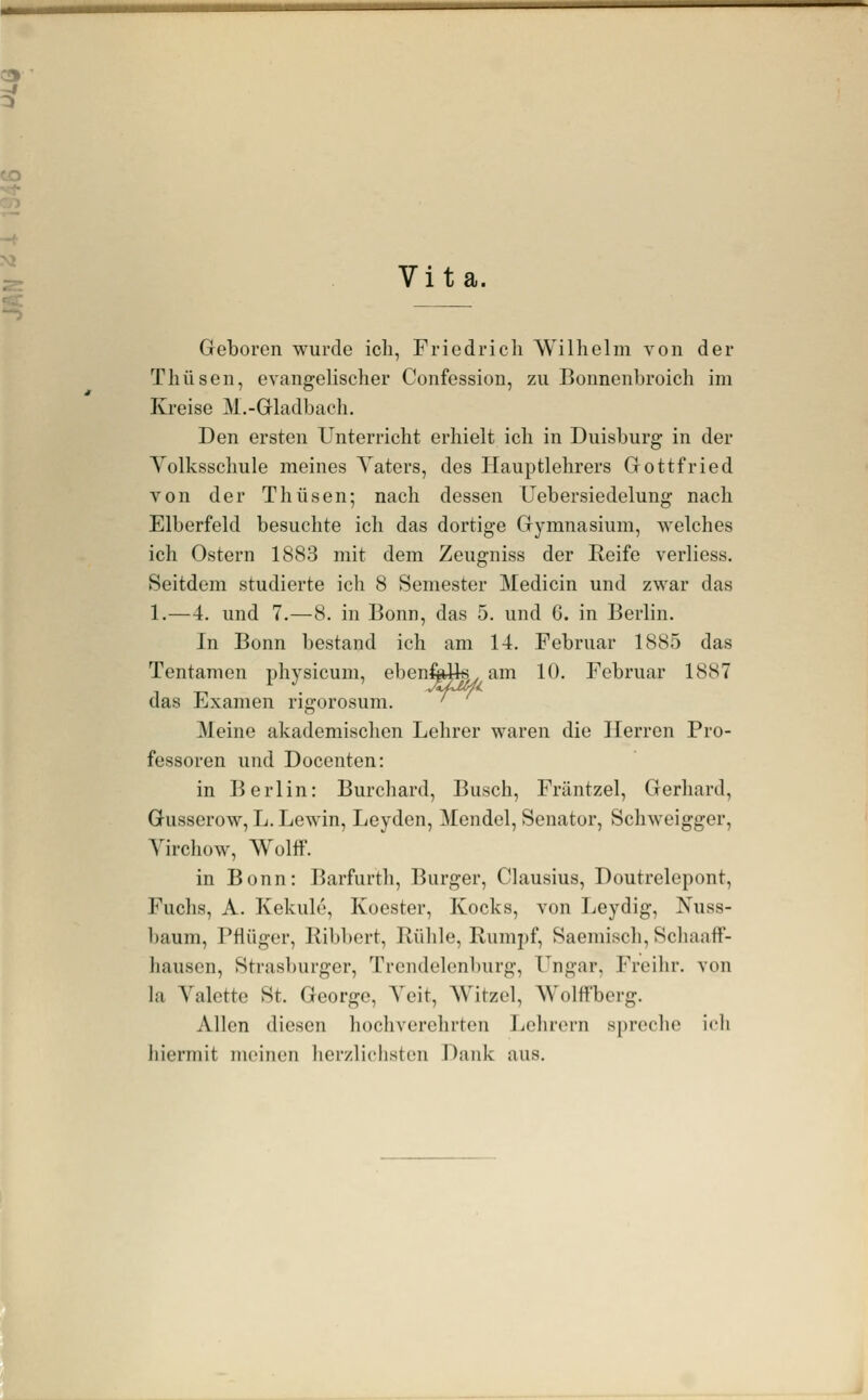 Vita. Geboren wurde icli, Friedrich Wilhelm von der Thüsen, evangelischer Confession, zu Bonnenbroich im Kreise M.-Gladbach. Den ersten Unterricht erhielt ich in Duisburg in der Volksschule meines Vaters, des Hauptlehrers Gottfried von der Thüsen; nach dessen Uebersiedelung nach Elberfeld besuchte ich das dortige Gymnasium, welches ich Ostern 1883 mit dem Zeugniss der Reife verliess. Seitdem studierte ich 8 Semester Medicin und zwar das 1.—4. und 7.—8. in Bonn, das 5. und 6. in Berlin. In Bonn bestand ich am 14. Februar 1885 das Tentamen physicum, ebenfoUs am 10. Februar 1887 das Examen rigorosum. '^ Meine akademischen Lehrer waren die Herren Pro- fessoren und Docenten: in Berlin: Burchard, Busch, Fräntzel, Gerhard, Gusserow, L. Lewin, Leyden, Mendel, Senator, Schweigger, Vircliow, Wolff. in Bonn: Barfurth, Burger, Clausius, Doutrelepont, Fuchs, A. Kekule, Koester, Kocks, von Leydig, Nuss- baum, Pfiüger, Kibbert, Buhle, Rumpf, Saemisch, Schaaff- hausen. Strasburger, Trendelenburg, Ungar. Freihr. von la Valette St. George, Veit, Witzel, Wolifberg. Allen diesen hocliverclirten Tiehrorn spreche ieli hiermit meinen herzliclisten Dank aus.