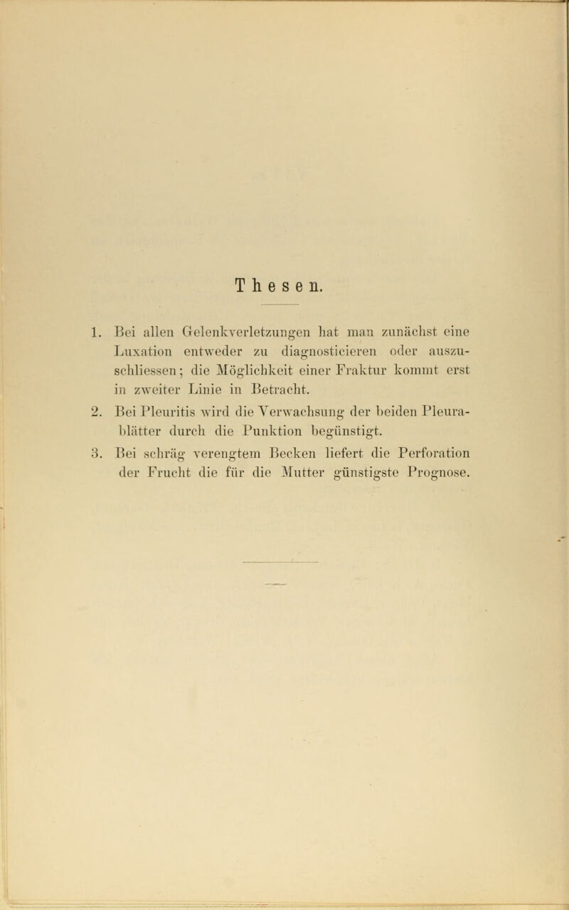 Thesen. Bei allen Gelenkverletzungen hat man 7Ainächst eine Luxation entweder 7ai diagnostieieren oder auszu- sehliessen; die Möglichkeit einer Fraktur kommt erst in zweiter Linie in Betracht. Bei Pleuritis wird die Yerwachsung der beiden Pleura- blätter durch die Punktion begünstigt. Bei schräg verengtem Becken liefert die Perforation der Frucht die für die Mutter günstigste Prognose.