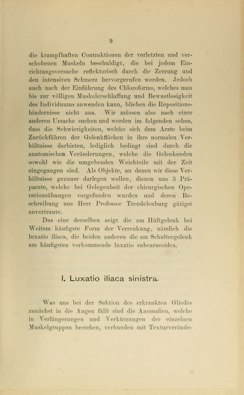 die krampfhaften Contraktionen der verletzten und ver- schobenen Muskeln beschuldigt, die bei jedem Ein- richtungsversuche reflektorisch durch die Zerrung und den intensiven Schmerz hervorgerufen werden. Jedocli auch nach der Einführung des Chloroforms, welches man bis zur völligen Muskelerschlaffung und Bewustlosigkeit des Individuums anwenden kann, blieben die Repositions- hindernisse nicht aus. AVir müssen also nach einer anderen Ursache suchen und werden im folgenden sehen, dass die Schwieris^keiten, welche sich dem Arzte beim Zurückführen der Gelenkflächen in ihre normalen Ver- hältnisse darbieten, lediglich bedingt sind durcli die anatomischen Veränderungen, welche die Gelenkenden sowohl wie die umgebenden AVeichteile mit der Zeit eingegangen sind. Als Objekte, an denen wir diese Ver- hältnisse genauer darlegen wollen, dienen uns 3 Prä- parate, welche bei Gelegenheit der chirurgischen Ope- rationsübungen vorgefunden wurden und deren Be- schreibung uns Herr Professor Trendelenburg gütigst anvertraute. Das eine derselben zeigt die am Hüftgelenk bei Weitem häufigste Form der Verrenkung, nämlicli die luxatio iliaca, die beiden anderen die am Schultergelenk am häufif^sten voi-kommciide luxatio subcaracoidea. I. Luxatio iliaca sinistra. Was uns bei der Sektion des erkrankten Gliedes zunächst in die Augen fällt sind die Anomalien, welche in Verlängerungen und A'erkürzungen der einzeliuMi Muskelgruppen bestehen, vrrliundcn mit Tcxturvei'änile-