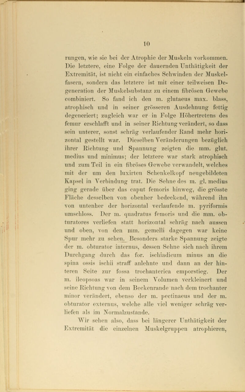 rungen, wie sie bei der Atrophie der Muskeln vorkommen. Die letztere, eine Folge der dauernden Untliätigkeit der Extremität, ist nicht ein einfaches Schwinden der Muskel- fasern, sondern das letztere ist mit einer teilweisen De- generation der Muskelsubstanz zu einem fibrösen GcAA'ebe combiniert. So fand ich den m. glutaeus max. blass, atrophisch und in seiner grösseren Ausdehnung fettig degeneriert; zugleich war er in Folge Ilöhertrctens des femur ei'schlafft und in seiner Richtung ycrändort, so dass sein unterer, sonst scliriig verlaufender Kand mehr hori- zontal gestellt war. Dieselben Veränderungen bezüglich ihrer Richtung und Spannung zeigten die mm. glut. medius und mininms; der letztere war stark atrophisch und zum Teil in ein fibröses Q-ewebe verwandelt, welches mit der um den luxirten Schenkelkopf neugebildeten Kapsel in Yerbindung trat. Die Seime des m. gl. medius ging gerade über das caput femoris hinweg, die grösste Fläche desselben von obenher bedecktmd, während ihn von untenher der horizontal verlaufende m. pyriformis umschloss. Der m. quadratus femoris und die mm. ob- turatores verliefen statt horizontal schräg nach aussen und oben, von den nim. gemelli dagegen war keine Spur mehr zu sehen. Besonders starke Spannung zeigte der m. obturator internus, dessen Sehne sich nach ihrem Durchgang durcli das for. ischiadicum minus an die Spina üssis ischii straff anlehnte und dann an der hin- teren Seite zur fossa trochanterica emporstieg. Der m. il('0])soas war in seinem Yolumeu verkleinert und seine Riclitung von dem Beckenrandc nach dem trocliantcr minor verändert, ebenso der m. ])ectinaeus und der m. obturator externus, welche alle viel weniger schräg ver- liefen als im Normalzustande. Wir sehen also, dass bei längerer Untliätigkeit der Extremität die einzelnen Muskelgrujjpon atrophicren,