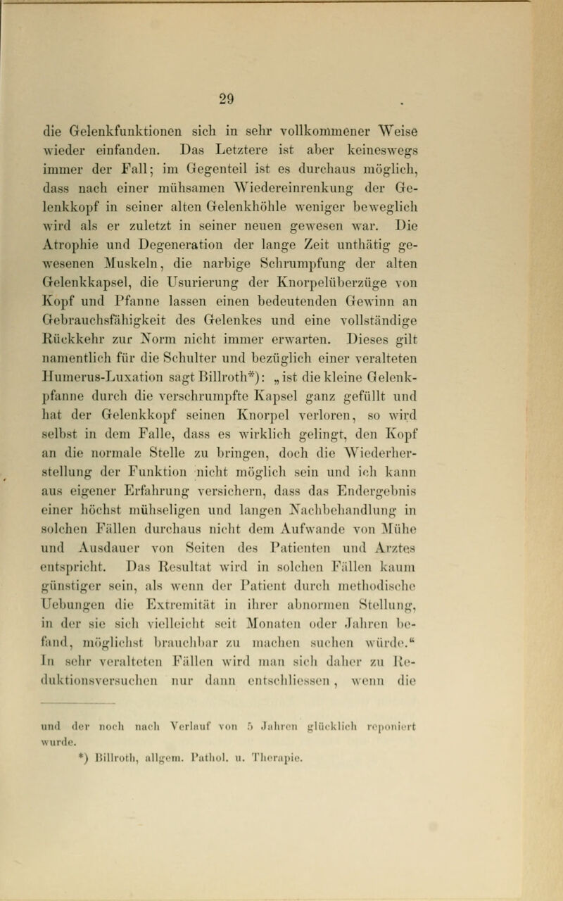 die Gelenkfunktionen sich in sehr vollkommener Weise wieder einfanden. Das Letztere ist aher keineswegs immer der Fall; im Gegenteil ist es durchaus möglieh, dass nach einer mühsamen Wiedereinrenkung der Ge- lenkkopf in seiner alten Gelenkhöhle weniger heweglich wird als er zuletzt in seiner neuen gewesen war. Die Atrophie und Degeneration der lange Zeit unthätig ge- wesenen Muskeln, die narbige Schrumpfung der alten Gelenkkapsel, die Usurierung der Knorpelüberzüge von Kopf und Pfanne lassen einen bedeutenden Gewinn an Gebrauchsfähigkeit des Gelenkes und eine vollständige Rückkehr zur Xorm nicht immer erwarten. Dieses gilt namentlich für die Schulter und bezüglich einer veralteten Humerus-Luxation sagt Billroth*): „ist die kleine Gelenk- pfanne durch die vorschrumpfte Kapsel ganz gefüllt und hat der Gelenkkopf seinen Knorj)el verloren, so wird selbst in dem Falle, dass es wirklich gelingt, den Kopf an die normale Stelle zu bringen, doch die Wiederher- stellung der Funktion nicht möglich sein und ich kann aus eigener Erfahrung versichern, dass das Endergebnis einer höchst mühseligen und langen Nachbehandlung in solchen Fällen durchaus nicht dem Aufwände von ^fühe und Ausdauer von Seiten des Patienten und Arztes entspricht. Das Resultat w'ird in solchen Fällen kaum günstiger sein, als wenn der I'atient durch methodische Uebungen die Extremität in ihrer abnormen Stellung, in der sie sich vielleicht seit Monaton oder Jahren be- fand, möglichst braucliltiir zu machen suchen würde. in sehr venilteten Fällen wird man sich daher zu Ue- duktionsversuchen nur dann entschliessen , wenn die und der iiocli micli ^'(•rIM^lf' von .> .laliriMi ijliicklicli i<'[)()iiicrt wurde. *) IJillrotl), iillm'iu. l'atliul. u. Tlicnipio.