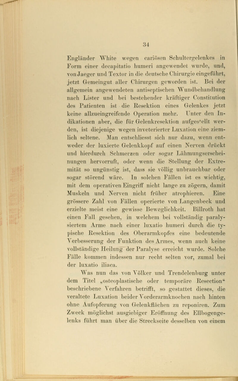 Eiiofländer AVhite \ve<]^en cariösen Schulterf!:elenlves in Form einen- dccapitatiü humcri angewendet wurde, und, von Jaeger und Textor in die deutsche Chirurgie eingeführt, jetzt Gemeingut aller Chirurgen geworden ist. ]3ei der allgomoin angewendeten antiscptischon AVundbehandlung nach Ijjster und hei hestehcnder kräftiger Constitution des Patienten ist die Resektion eines Gelenkes jetzt keine allzueingreifcnde Operation nielir. T^nter den In- dikationen aber, die für Gelenkresektion aufges^'ellt wer- den, ist diejenige wegen inveterierter Luxation eine ziem- lich seltene. 31 an entschlicsst sich nur dazu, wenn ent- weder der luxierte Gelenkkopf auf einen Nerven drückt und hierdurch Schmerzen oder sogar Lähmungserschei- nungen hervorruft, oder wenn die Stellung der Extre- mität so ungünstig ist, dass sie völlig unbrauchbar oder sogar störend wäre. In solchen Fällen ist es wichtig, mit dem operativen Eingriff nicht lange zu zögern, damit Muskeln und Nerven nicht früher atrophieren. Eine grössere Zahl von Fällen operierte von Langenheck und erzielte meist eine gewisse Beweglichkeit. Billroth hat einen Fall gesehen, in welchem hei vollständig paraly- siertem Arme nach einer luxatio humeri durch die ty- pische Resektion des Oberarmkopfes eine bedeutende A'erbesserung der Funktion des Armes, wenn auch keine vollständige Heilung der Paralyse erreiclit wurde. Solche Fälle kommen indessen nur recht selten vor, zumal bei der luxatio iliaca. Was nun das von Völker und Trendelenburg unter dem Titel „osteojdastische oder temporäre Resection beschriebene Verfahren betrifft, so gestattet dieses, die veraltete Luxation beider Vorderarmknochen nach hinten ohne Aufopferung von Gelenkflächen zu reponiren. Zum Zweck m()glichst ausgiebiger Er()ff'ming des Ellbogenge- lenks führt man über die Streckseite desselben von einem