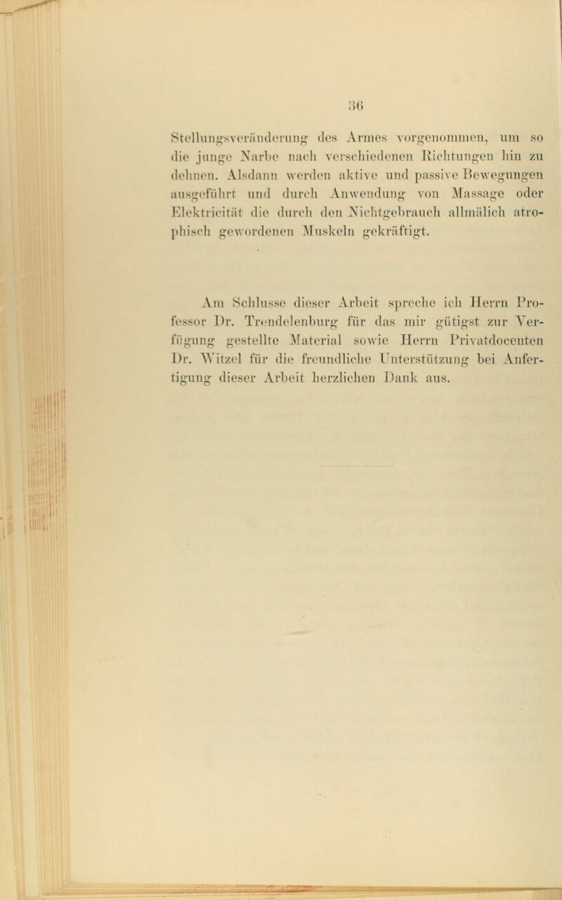 8telliiii<i;svoräiuloi'im<j^ dos Annes vorp,eii(>innKMi, uin so die jnngo Narl)0 nach vorscliiedonon lliclitungen hin zu dehnen. Alsdann werden aktive und passive Bewegungen ausgefiihiT nnd (hircli Aiiwcndimg von Massage oder Elektric'ität die (hirch den Xichtgehrancli allniiilioli atro- pliisch gewordenen Muskehi gekräftigt. Am Sclilusse diesci- Arlx'it spreche icli Herrn l'ro- fessor Dr. Trcn(h'lenburg für das mir gütigst zur Ver- fügung gestellte ^laterial sowie Herrn Privatdocenten Dr. AVitzel für die freundliche Unterstützung bei Anfer- tii'nn- dieser Arbeit lierzlichen Dank aus. BBB