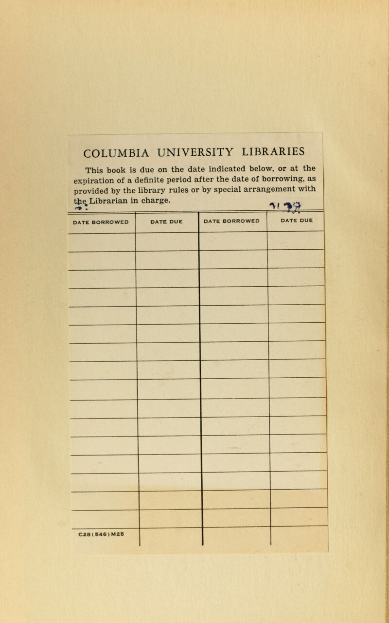 COLUMBIA UNIVERSITY LIBRARIES This book is due on the date indicated below, or at the expiration of a definite period after the date of borrowing, as provided by the library rules or by special arrangement with tjie, Librarian in Charge. DATE BORROWED DATE DUE DATE BORROWED DATE DUE C28(S46)M2B