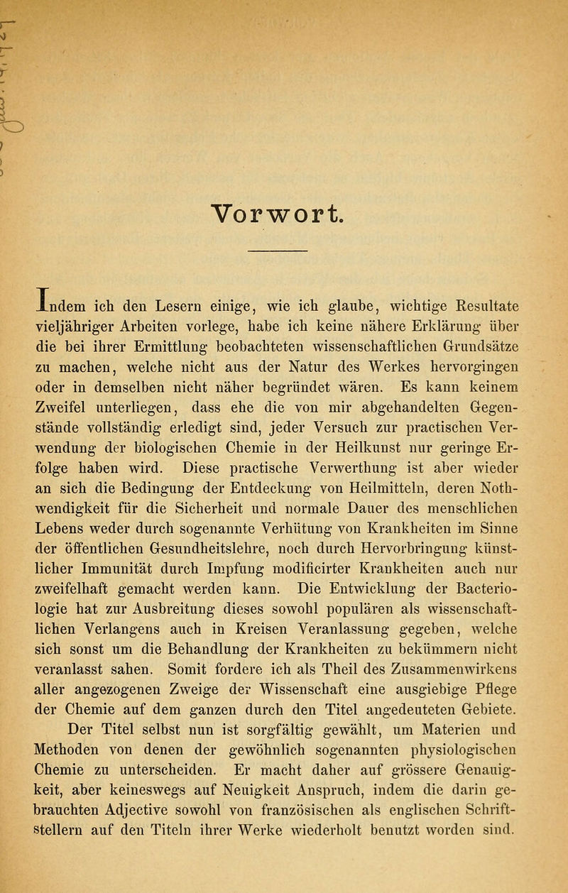 Vorwort. Xndem ich den Lesern einige, wie ich glaube, wichtige Resultate vieljähriger Arbeiten vorlege, habe ich keine nähere Erklärung über die bei ihrer Ermittlung beobachteten wissenschaftlichen Grundsätze zu machen, welche nicht aus der Natur des Werkes hervorgingen oder in demselben nicht näher begründet wären. Es kann keinem Zweifel unterliegen, dass ehe die von mir abgehandelten Gegen- stände vollständig erledigt sind, jeder Versuch zur practischen Ver- wendung der biologischen Chemie in der Heilkunst nur geringe Er- folge haben wird. Diese practische Verwerthung ist aber wieder an sich die Bedingung der Entdeckung von Heilmitteln, deren Noth- wendigkeit für die Sicherheit und normale Dauer des menschlichen Lebens weder durch sogenannte Verhütung von Krankheiten im Sinne der öffentlichen Gesundheitslehre, noch durch Hervorbringung künst- licher Immunität durch Impfung modificirter Krankheiten auch nur zweifelhaft gemacht werden kann. Die Entwicklung der Bacterio- logie hat zur Ausbreitung dieses sowohl populären als wissenschaft- lichen Verlangens auch in Kreisen Veranlassung gegeben, welche sich sonst um die Behandlung der Krankheiten zu bekümmern nicht veranlasst sahen. Somit fordere ich als Theil des Zusammenwirkens aller angezogenen Zweige der Wissenschaft eine ausgiebige Pflege der Chemie auf dem ganzen durch den Titel angedeuteten Gebiete. Der Titel selbst nun ist sorgfältig gewählt, um Materien und Methoden von denen der gewöhnlich sogenannten physiologischen Chemie zu unterscheiden. Er macht daher auf grössere Genauig- keit, aber keineswegs auf Neuigkeit Anspruch, indem die darin ge- brauchten Adjective sowohl von französischen als englischen Schrift- stellern auf den Titeln ihrer Werke wiederholt benutzt worden sind.