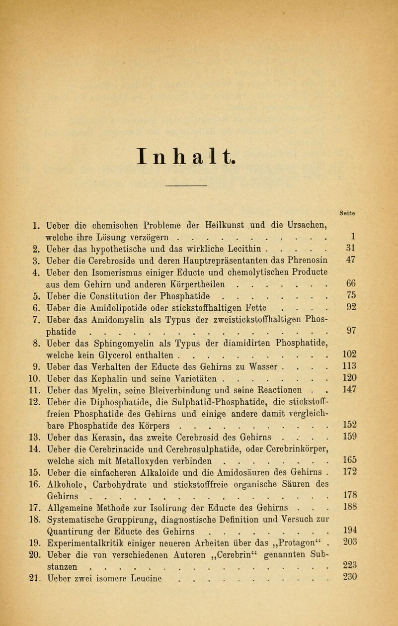 Inhalt. Seite 1. Ueber die chemischen Probleme der Heilkunst und die Ursachen, welche ihre Lösung verzögern 1 2. Ueber das hypothetische und das wirkliche Lecithin 31 3. Ueber die Cerebroside und deren Hauptrepräsentanten das Phrenosin 47 4. Ueber den Isomerismus einiger Educte und chemolytischen Producte aus dem Gehirn und anderen Körpertheilen 66 5. Ueber die Constitution der Phosphatide 75 6. Ueber die Amidolipotide oder stickstoffhaltigen Fette .... 92 7. Ueber das Amidomyelin als Typus der zweistickstoffhaltigen Phos- phatide 97 8. Ueber das Sphingomyelin als Typus der diamidirten Phosphatide, welche kein Glycerol enthalten 102 9. Ueber das Verhalten der Educte des Gehirns zu Wasser .... 113 10. Ueber das Kephalin und seine Varietäten 120 11. Ueber das Myelin, seine Bleiverbindung und seine Reactionen . . 147 12. Ueber die Diphosphatide, die Sulphatid-Phosphatide, die stickstoff- freien Phosphatide des Gehirns und einige andere damit vergleich- bare Phosphatide des Körpers 152 13. Ueber das Kerasin, das zweite Cerebrosid des Gehirns .... 159 14. Ueber die Cerebrinacide und Cerebrosulphatide, oder Cerebrinkörper, welche sich mit Metalloxyden verbinden 165 15. Ueber die einfacheren Alkaloide und die Amidosäuren des Gehirns . 172 16. Alkohole, Carbohydrate und stickstofffreie organische Säuren des Gehirns 178 17. Allgemeine Methode zur Isolirung der Educte des Gehirns . . . 188 18. Systematische Gruppirung, diagnostische Definition und Versuch zur Quantirung der Educte des Gehirns 194 19. Experimentalkritik einiger neueren Arbeiten über das ,,Protagon . 203 20. Ueber die von verschiedenen Autoren „Gerebrin genannten Sub- stanzen 223 21. Ueber zwei isomere Leucine 230