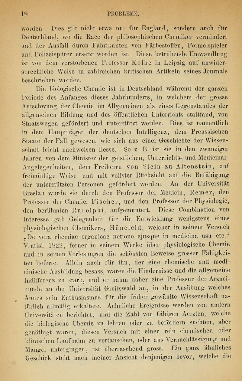 worden. Dies gilt nicht etwa nur für England, sondern auch für Deutschland, wo die Race der philosophischen Chemiker vermindert und der Ausfall durch Fabrikanten von Färbestoffen, Formelspieler und Polizeispürer ersetzt worden ist. Diese betrübende Umwandlung ist von dem verstorbenen Professor Kolbe in Leipzig auf unwider- sprechliche Weise in zahlreichen kritischen Artikeln seines Journals beschrieben worden. Die biologische Chemie ist in Deutschland während der ganzen Periode des Anfanges dieses Jahrhunderts, in welchem der grosse Aufschwung der Chemie im Allgemeinen als eines Gegenstandes der allgemeinen Bildung und des öffentlichen Unterrichts stattfand, von Staatswegen gefördert und unterstützt worden. Dies ist namentlich in dem Hauptträger der deutschen Intelligenz, dem Preussischen Staate der Fall gewesen, wie sich aus einer Geschichte der Wissen- schaft leicht nachweisen Hesse. So z. B. ist sie in den zwanziger Jahren von dem Minister der geistlichen, Unterrichts- und Medicinal- Angelegenheiten, dem Freiherrn von Stein zu Altenstein, auf freimütliige Weise und mit vollster Rücksicht auf die Befähigung der unterstützten Personen gefördert worden. An der Universität Breslau wurde sie durch den Professor der Medicin, Rem er, den Professor der Chemie, Fischer, und den Professor der Physiologie, den berühmten Rudolphi, aufgemuntert. Diese Combination von Interesse gab Gelegenheit für die Entwicklung wenigstens eines physiologischen Chemikers, Hünefeld, welcher in seinem Versuch „De Vera chemiae organicae notione ejusque in medicina usu etc. Vratisl. 1822, ferner in seinem Werke über physiologische Chemie und in seinen Vorlesungen die schönsten Beweise grosser Fähigkei- ten lieferte. Allein auch für ihn, der eine chemische und medi- cinische Ausbildung besass, waren die Hindernisse und die allgemeine Indifferenz zu stark, und er nahm daher eine Professur der Arznei- kundc an dei- Universität Greifswald au, in der Ausübung welches Amtes sein Enthusiasmus für die früher gewählte Wissenschaft na- türlich allmälig erkaltete. Aehnliche Ereignisse werden von andern Universitäten berichtet, und die Zahl von fähigen Aerzten, welche die biologische Chemie zu lehren oder zu befördern suchten, aber genöthigt waren, diesen Versuch mit einer rein chemischen oder klinischen Laufbahn zu vertauschen, oder aus Vernachlässigung und Mangel untergingen, ist überraschend gross. Ein ganz ähnliches Geschick steht nach meiner Ansicht denjenigen bevor, welche die