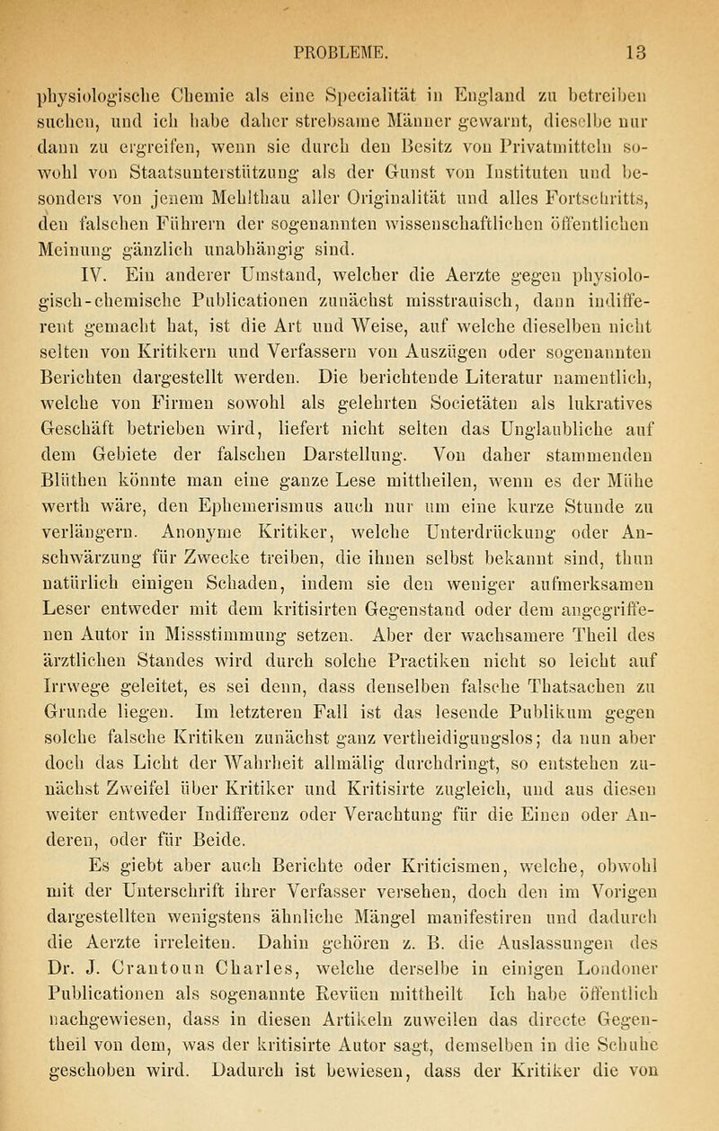 physiologiseile Chemie als eine Specialität in England zu betreiben suchen, und ich habe daher strebsame Männer gewarnt, dieselbe nur dann zu ergreifen, wenn sie durch den Besitz von Privatniitteln so- wohl von Staatsuuterstützung als der Gunst von Instituten und be- sonders von jenem Mehlthau aller Originalität und alles Fortschritts, den falschen Führern der sogenannten wissenschaftlichen öffentlichen Meinung gänzlich unabhängig sind. IV. Ein anderer Umstand, welcher die Aerzte gegen physiolo- gisch-chemische Publicationen zunächst misstrauisch, dann indifi'e- rent gemacht hat, ist die Art und Weise, auf welche dieselben nicht selten von Kritikern und Verfassern von Auszügen oder sogenannten Berichten dargestellt werden. Die berichtende Literatur namentlich, welche von Firmen sowohl als gelehrten Societäten als lukratives Geschäft betrieben wird, liefert nicht selten das Unglaubliche auf dem Gebiete der falschen Darstellung. Von daher stammenden Blüthen könnte man eine ganze Lese mittheilen, wenn es der Mühe werth wäre, den Ephemerismus auch nur um eine kurze Stunde zu verlängern. Anonyme Kritiker, welche Unterdrückung oder An- schwärzung für Zwecke treiben, die ihnen selbst bekannt sind, thun natürlich einigen Schaden, indem sie den weniger aufmerksamen Leser entweder mit dem kritisirteu Gegenstand oder dem angegriffe- nen Autor in Missstimmung setzen. Aber der wachsamere Theil des ärztlichen Standes wird durch solche Practiken nicht so leicht auf Irrwege geleitet, es sei denn, dass denselben falsche Thatsachen zu Grunde liegen. Im letzteren Fall ist das lesende Publikum gegen solche falsche Kritiken zunächst ganz vertheidigungslos; da nun aber doch das Licht der Wahrheit allmälig durchdringt, so entstehen zu- nächst Zweifel über Kritiker und Kritisirte zugleich, und aus diesen weiter entweder Indifferenz oder Verachtung für die Einen oder An- deren, oder für Beide. Es giebt aber auch Berichte oder Kriticismen, welche, obvvohl mit der Unterschrift ihrer Verfasser versehen, doch den im Vorigen dargestellten wenigstens ähnliche Mängel manifestiren und dadurch die Aerzte irreleiten. Dahin gehören z. B. die Auslassungen des Dr. J. Crantoun Charles, welche derselbe in einigen Londoner Publicationen als sogenannte Revuen mittheilt Ich habe öffentlich nachgewiesen, dass in diesen Artikeln zuweilen das directe Gegen- theil von dem, was der kritisirte Autor sagt, demselben in die Schuhe geschoben wird. Dadurch ist bewiesen, dass der Kritiker die von