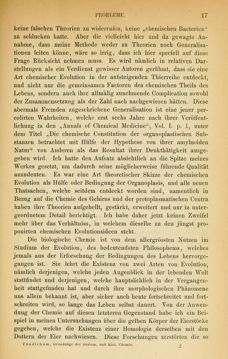 keine falschen Theorien zu widerrufen, keine „chemischen Bacterien zu schlucken hatte. Aber die vielleicht hier und da gewagte An- nahme, dass meine Methode weder zu Theorien noch Generalisa- tionen leiten könne, wäre so irrig, dass ich hier speciell auf diese Frage Rücksicht nehmen niuss. Es wird nämlich in relativen Dar- stellungen als ein Verdienst gewisser Autoren gerühmt, dass sie eine Art chemischer Evolution in der aufsteigenden Thierreihe entdeckt, und nicht nur die gemeinsamen Factoren des chemischen Theils des Lebens, sondern auch ihre allmälig zunehmende Complication sowohl der Zusammensetzung als der Zahl nach nachgewiesen hätten. Diese abermals Fremden zugeschriebene Generalisation ist eine jener per- colirten Wahrheiten, welche erst sechs Jahre nach ihrer Veröffent- lichung in den „Annais of Chemical Medicine, Vol. I. p. 1, unter dem Titel „Die chemische Constitution der organoplastischen Sub- stanzen betrachtet mit Hülfe der Hypothese von ihrer amylnoiden Natur von Anderen als das Resultat ihrer Denkthätigkeit ausge- geben wird. Ich hatte den Aufsatz absichtlich an die Spitze meines Werkes gesetzt, um dadurch seine möglicherweise führende Qualität anzudeuten. Es war eine Art theoretischer Skizze der chemischen Evolution als Hülfe oder Bedingung der Organoplasis, und alle neuen Thatsachen, welche seitdem entdeckt worden sind, namentlich in Bezug auf die Chemie des Glehirns und der protoplasmatischen Centra haben ihre Theorien aufgehellt, gestärkt, erweitert und nur in unter- geordnetem Detail berichtigt. Ich habe daher jetzt keinen Zweifel mehr über das Verhältniss, in welchem dieselbe zu den jüngst pro- pouirten chemischen Evolutionsideen steht. Die biologische Chemie ist von dem allergrössten Nutzen im Studium der Evolution, des bedeutendsten Philosophems, welches jemals aus der Erforschung der Bedingungen des Lebens hervorge- gangen ist. Sie lehrt die Existenz von zwei Arten von Evolution, nämlich derjenigen, welche jeden Augenblick in der lebenden Welt stattfindet und derjenigen, welche hauptsächlich in der Vergangen- heit stattgefunden hat und durch ihre morphologischen Phänomene uns allein bekannt ist, aber sicher auch heute fortschreitet und fort- schreiten wird, so lange das Leben selbst dauert. Von der Anwen- dung der Chemie auf diesen letzteren Gegenstand habe ich ein Bei- spiel in meinen Untersuchungen über die gelben Körper der Eierstöcke gegeben, welche die Existenz einer Homologie derselben mit den Dottern der Eier nachwiesen. Diese Forschungen zerstörten die so T hu dich um, Grundzüge der anatom. und kliu. Chemie. •)