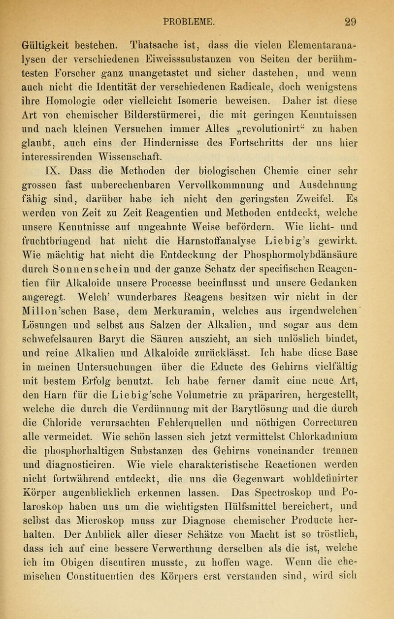 Gültigkeit bestehen. Thatsache ist, dass die vielen Eleraentarana- lyseu der verscliiedenen Eiweisssubstauzen von Seiten der berühm- testen Forscher ganz unangetastet und sicher dastehen, und wenn auch nicht die Identität der verschiedenen Radicale, doch wenigstens ihre Homologie oder vielleicht Isomerie beweisen. Daher ist diese Art von chemischer Bilderstürmerei, die mit geringen Kenntnissen und nach kleinen Versuchen immer Alles „revolutionirt zu haben glaubt, auch eins der Hindernisse des Fortschritts der uns hier interessirendeu Wissenschaft. IX. Dass die Methoden der biologischen Chemie einer sehr grossen fast unberechenbaren Vervollkommnung und Ausdehnung fähig sind, darüber habe ich nicht den geringsten Zweifel. Es werden von Zeit zu Zeit Reagentien und Methoden entdeckt, welche unsere Kenntnisse auf ungeahnte Weise befördern. Wie licht- und fruchtbringend hat nicht die Harnstofifanalyse Liebig's gewirkt. Wie mächtig hat nicht die Entdeckung der Phosphormolybdänsäure durch Sonnenschein und der ganze Schatz der specifischen Reagen- tien für Alkaloide unsere Processe beeinflusst und unsere Gedanken angeregt. Welch' wunderbares Reagens besitzen wir nicht in der Mil Ion'sehen Base, dem Merkuramin, welches aus irgendwelchen' Lösungen und selbst aus Salzen der Alkalien, und sogar aus dem schwefelsauren Baryt die Säuren auszieht, an sich unlöslich bindet, und reine Alkalien und Alkaloide zurücklässt. Ich habe diese Base in meinen Untersuchungen über die Educte des Gehirns vielfältig mit bestem Erfolg benutzt. Ich habe ferner damit eine neue Art, den Harn für die Liebig'sche Volumetrie zu präpariren, hergestellt, welche die durch die Verdünnung mit der Barytlösung und die durch die Chloride verursachten Fehlerquellen und nöthigen Correcturen alle vermeidet. Wie schön lassen sich jetzt vermittelst Chlorkadmium die phosphorhaltigen Substanzen des Gehirns voneinander trennen und diagnosticiren. Wie viele charakteristische Reactionen werden nicht fortwährend entdeckt, die uns die Gegenwart wohldefinirter Körper augenblicklich erkennen lassen. Das Spectroskop und Po- laroskop haben uns um die wichtigsten Hülfsmittel bereichert, und selbst das Microskop muss zur Diagnose chemischer Producte her- halten. Der Anblick aller dieser Schätze von Macht ist so tröstlich, dass ich auf eine bessere Verwerthung derselben als die ist, welche ich im Obigen discutiren musste, zu hoffen wage. Wenn die che- mischen Constituentien des Körpers erst verstanden sind, wird sich