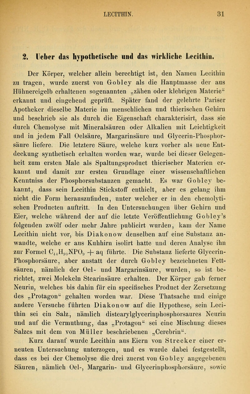 2. Heber das hypothetische und das wirkliche Lecithiu. Der Körper, welcher allein berechtigt ist, den Namen Lecithin zu tragen, wurde zuerst von Gobley als die Hauptmasse der aus Hühnereigelb erhaltenen sogenannten „zähen oder klebrigen Materie erkannt und eingehend geprüft. Später fand der gelehrte Pariser Apotheker dieselbe Materie im menschlichen und thierischen Gehirn und beschrieb sie als durch die Eigenschaft charakterisirt, dass sie durch Chemolyse mit Mineralsäuren oder Alkalien mit Leichtigkeit und in jedem Fall Oelsäure, Margarinsäure und Glycerin-Phosphor- säure liefere. Die letztere Säure, welche kurz vorher als neue Ent- deckung synthetisch erhalten worden war, wurde bei dieser Gelegen- heit zum ersten Male als Spaltungsproduct thierischer Materien er- kannt und damit zur ersten Grundlage einer wissenschaftlichen Kenntniss der Phosphorsubstanzen gemacht. Es war Gobley be- kannt, dass sein Lecithin Stickstoff enthielt, aber es gelang ihm nicht die Form herauszufinden, unter welcher er in den chemolyti- schen Producten auftritt. In den Untersuchungen über Gehirn und Eier, welche während der auf die letzte Veröffentlichung Gobley's folgenden zwölf oder mehr Jahre publicirt wurden, kam der Name Lecithin nicht vor, bis Diakonow denselben auf eine Substanz an- wandte, welche er aus Kuhhirn isolirt hatte und deren Analyse ihn zur Formel C44H90NPO9 -f- aq führte. Die Substanz lieferte Glycerin- Phosphorsäure, aber anstatt der durch Gobley bezeichneten Fett- säuren, nämlich der Oel- und Margarinsäure, wurden, so ist be- richtet, zwei Molekeln Stearinsäure erhalten. Der Körper gab ferner Neurin, welches bis dahin für ein specifisches Product der Zersetzung des „Protagon gehalten worden war. Diese Thatsache und einige andere Versuche führten Diakonow auf die Hypothese, sein Leci- thin sei ein Salz, nämlich distearylglycerinphosphorsaures Neurin und auf die Vermuthung, das „Protagon sei eine Mischung dieses Salzes mit dem von Müller beschriebenen „Cerebrin. Kurz darauf wurde Lecithin aus Eiern von Strecker einer er- neuten Untersuchung unterzogen, und es wurde dabei festgestellt, dass es bei der Chemolyse die drei zuerst von Gobley angegebenen Säuren, nämlich Oel-, Margarin- und Glycerinphosphorsäure, sowie