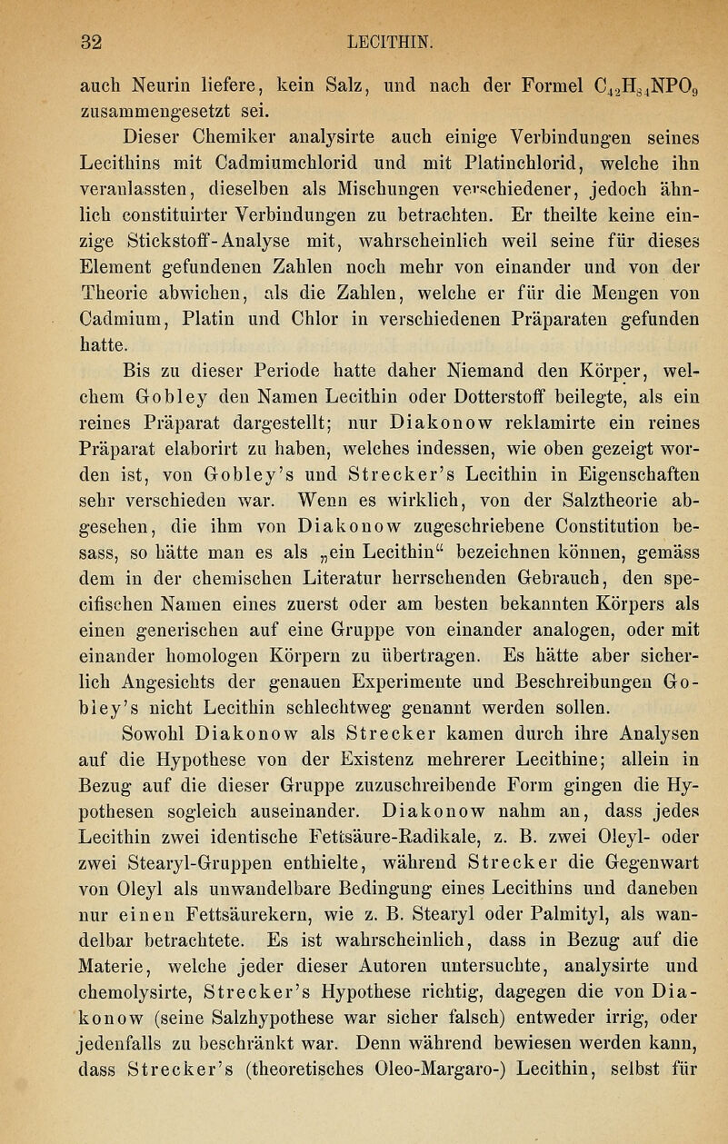 auch Neurin liefere, kein Salz, und nach der Formel C42H34NPO9 zusammengesetzt sei. Dieser Chemiker analysirte auch einige Verbindungen seines Lecithins mit Cadmiumchlorid und mit Platinchlorid, welche ihn veranlassten, dieselben als Mischungen vei'schiedener, jedoch ähn- lich constituirter Verbindungen zu betrachten. Er theilte keine ein- zige Stickstoff - Analyse mit, wahrscheinlich weil seine für dieses Element gefundenen Zahlen noch mehr von einander und von der Theorie abwichen, als die Zahlen, welche er für die Mengen von Cadmium, Platin und Chlor in verschiedenen Präparaten gefunden hatte. Bis zu dieser Periode hatte daher Niemand den Körper, wel- chem Gobley den Namen Lecithin oder Dotterstoff beilegte, als ein reines Präparat dargestellt; nur Diakonow reklamirte ein reines Präparat elaborirt zu haben, welches indessen, wie oben gezeigt wor- den ist, von Grobley's und St recker's Lecithin in Eigenschaften sehr verschieden war. Wenn es wirklich, von der Salztheorie ab- gesehen, die ihm von Diakonow zugeschriebene Constitution be- sass, so hätte man es als „ein Lecithin bezeichnen können, gemäss dem in der chemischen Literatur herrschenden Gebrauch, den spe- cifischen Namen eines zuerst oder am besten bekannten Körpers als einen generischen auf eine Gruppe von einander analogen, oder mit einander homologen Körpern zu übertragen. Es hätte aber sicher- lich Angesichts der genauen Experimente und Beschreibungen Go- bley's nicht Lecithin schlechtweg genannt werden sollen. Sowohl Diakonow als Strecker kamen durch ihre Analysen auf die Hypothese von der Existenz mehrerer Lecithine; allein in Bezug auf die dieser Gruppe zuzuschreibende Form gingen die Hy- pothesen sogleich auseinander. Diakonow nahm an, dass jedes Lecithin zwei identische Fettsäure-Radikale, z. B. zwei Oleyl- oder zwei Stearyl-Gruppen enthielte, während Strecker die Gegenwart von Oleyl als unwandelbare Bedingung eines Lecithins und daneben nur einen Fettsäurekern, wie z. B. Stearyl oder Palmityl, als wan- delbar betrachtete. Es ist wahrscheinlich, dass in Bezug auf die Materie, welche jeder dieser Autoren untersuchte, analysirte und chemolysirte, Strecker's Hypothese richtig, dagegen die von Dia- konow (seine Salzhypothese war sicher falsch) entweder irrig, oder jedenfalls zu beschränkt war. Denn während bewiesen werden kann, dass Strecker's (theoretisches Oleo-Margaro-) Lecithin, selbst für
