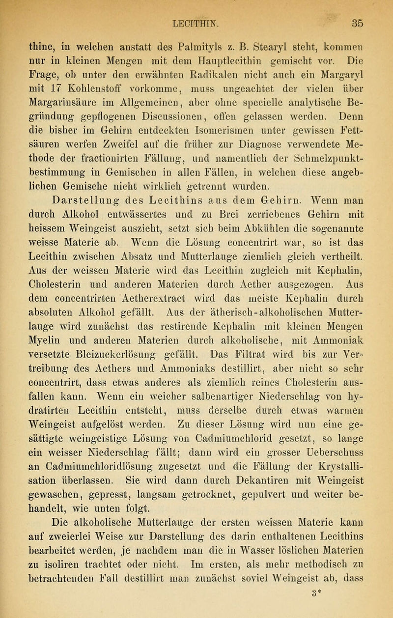 thine, in welchen anstatt des Palmityls z. B. Stearyl steht, kommen nur in kleinen Mengen mit dem Hauptlecithin gemischt vor. Die Frage, ob unter den erwähnten Radikalen nicht auch ein Margaryl mit 17 Kohlenstoff vorkomme, muss ungeachtet der vielen über Margarinsäure im Allgemeinen, aber ohne specielle analytische Be- gründung gepflogenen Discussionen, offen gelassen werden. Denn die bisher im Gehirn entdeckten Isomerisraen unter gewissen Fett- säuren werfen Zweifel auf die früher zur Diagnose verwendete Me- thode der fractionirten Fällung, und namentlich der Schmelzpunkt- bestimmung in Gemischen in allen Fällen, in welchen diese angeb- lichen Gemische nicht wirklich getrennt wurden. Darstellung des Lecithins aus dem Gehirn. Wenn man durch Alkohol entwässertes und zu Brei zerriebenes Gehirn mit heissem Weingeist auszieht, setzt sich beim Abkühlen die sogenannte weisse Materie ab. Wenn die Lösung concentrirt war, so ist das Lecithin zwischen Absatz und Mutterlauge ziemlich gleich vertheilt. Aus der weissen Materie wird das Lecithin zugleich mit Kephalin, Cholesterin und anderen Materien durch Aether ausgezogen. Aus dem concentrirten Aetherextract wird das meiste Kephalin durch absoluten Alkohol gefällt. Aus der ätherisch-alkoholischen Mutter- lauge wird zunächst das restirende Kephalin mit kleinen Mengen Myelin und anderen Materien durch alkoholische, mit Ammoniak versetzte Bleizuckerlösung gefällt. Das Filtrat wird bis zur Ver- treibung des Aethers und Ammoniaks destillirt, aber nicht so sehr concentrirt, dass etwas anderes als ziemlich reines Cholesterin aus- fallen kann. Wenn ein weicher salbenartiger Niederschlag von hy- dratirten Lecithin entsteht, muss derselbe durch etwas wannen Weingeist aufgelöst werden. Zu dieser Lösung wird nun eine ge- sättigte weingeistige Lösung von Cadmiumchlorid gesetzt, so lange ein weisser Niederschlag fällt; dann wird ein grosser Ueberschuss an Cadmiumchloridlösung zugesetzt und die Fällung der Krystalli- sation überlassen. Sie wird dann durch Dekantiren mit Weingeist gewaschen, gepresst, langsam getrocknet, gepulvert und weiter be- handelt, wie unten folgt. Die alkoholische Mutterlauge der ersten weissen Materie kann auf zweierlei Weise zur Darstellung des darin enthaltenen Lecithins bearbeitet werden, je nachdem man die in Wasser löslichen Materien zu isoliren trachtet oder nicht. Im ersten, als mehr methodisch zu betrachtenden Fall destillirt man zunächst soviel Weingeist ab, dass 3*