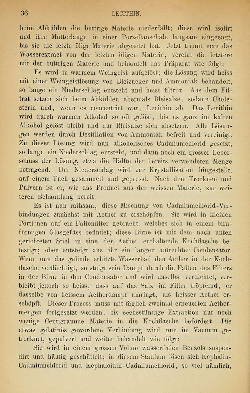 beim Abkühlen die buttrige Materie uiederfällt; diese wird isolirt uud ihre Mutterlauge in einer Porzellanschale langsam eingeengt, bis sie die letzte ölige Materie abgesetzt hat. Jetzt trennt mau das Wasserextract von der letzten öligen Materie, vereint die letztere mit der buttrigen Materie und behandelt das Präparat wie folgt: Es wird in warmem Weingeist aufgelöst; die Lösung wird heiss mit einer Weiugeistlösung von Bleizucker und Ammoniak behandelt, so lange ein Niederschlag entsteht und heiss filtrirt. Aus dem Fil- trat setzen sich beim Abkühlen abermals Bleisalze, sodann Chole- sterin und, wenn es concentrirt war, Lecithin ab. Das Lecithin wird durch warmen Alkohol so oft gelöst, bis es ganz im kalten Alkohol gelöst bleibt und nur Bleisalze sich absetzen. Alle Lösun- gen werden durch Destillation von Ammoniak befreit uud vereinigt. Zu dieser Lösung wird nun alkoholisches Cadmiumchlorid gesetzt, so lange ein Niederschlag entsteht, und dann noch ein grosser Ueber- schuss der Lösung, etwa die Hälfte der bereits verwendeten Menge betragend. Der Niederschlag wird zur Krystallisation hingestellt, auf einem Tuch gesammelt und gepresst. Nach dem Trocknen und Pulvern ist er, wie das Product aus der weissen Materie, zur wei- teren Behandlung bereit. Es ist nun rathsam, diese Mischung von Cadmiumchlorid-Ver- bindungen zunächst mit Aether zu erschöpfen. Sie wird in kleinen Portionen auf ein Falteuiilter gebracht, welches sich in einem birn- förmigen Glasgefäss befindet; diese Birne ist mit dem nach unten gerichteten Stiel in eine den Aether enthaltende Kochflasche be- festigt; oben entsteigt aus ihr ein langer aufrechter Coudensator. Wenn nun das gelinde erhitzte Wasserbad den Aether in der Koch- flasche verflüchtigt, so steigt sein Dampf durch die Falten des Filters in der Birne in den Condensator und wird daselbst verdichtet, ver- bleibt jedoch so heiss, dass auf das Salz im Filter tröpfelnd, er dasselbe von heissem Aetherdampf umringt, als heisser Aether er- schöpft. Dieser Proeess muss mit täglich zweimal erneuerten Aether- mengen fortgesetzt werden, bis sechsstündige Extraction nur noch wenige Centigramme Materie in die Kochflasche befördert. Die etwas gelatinös gewordene Verbindung wird nun im Vacuum ge- trocknet, gepulvert und weiter behandelt wie folgt: Sie wird in einem grossen Volum wasserfreien Benzols suspen- dirt und häufig geschüttelt; in diesem Stadium lösen sich Kephalin- Cadmiumchlorid und Kephaloidin-Cadmiumchlorid, so viel nämlich,