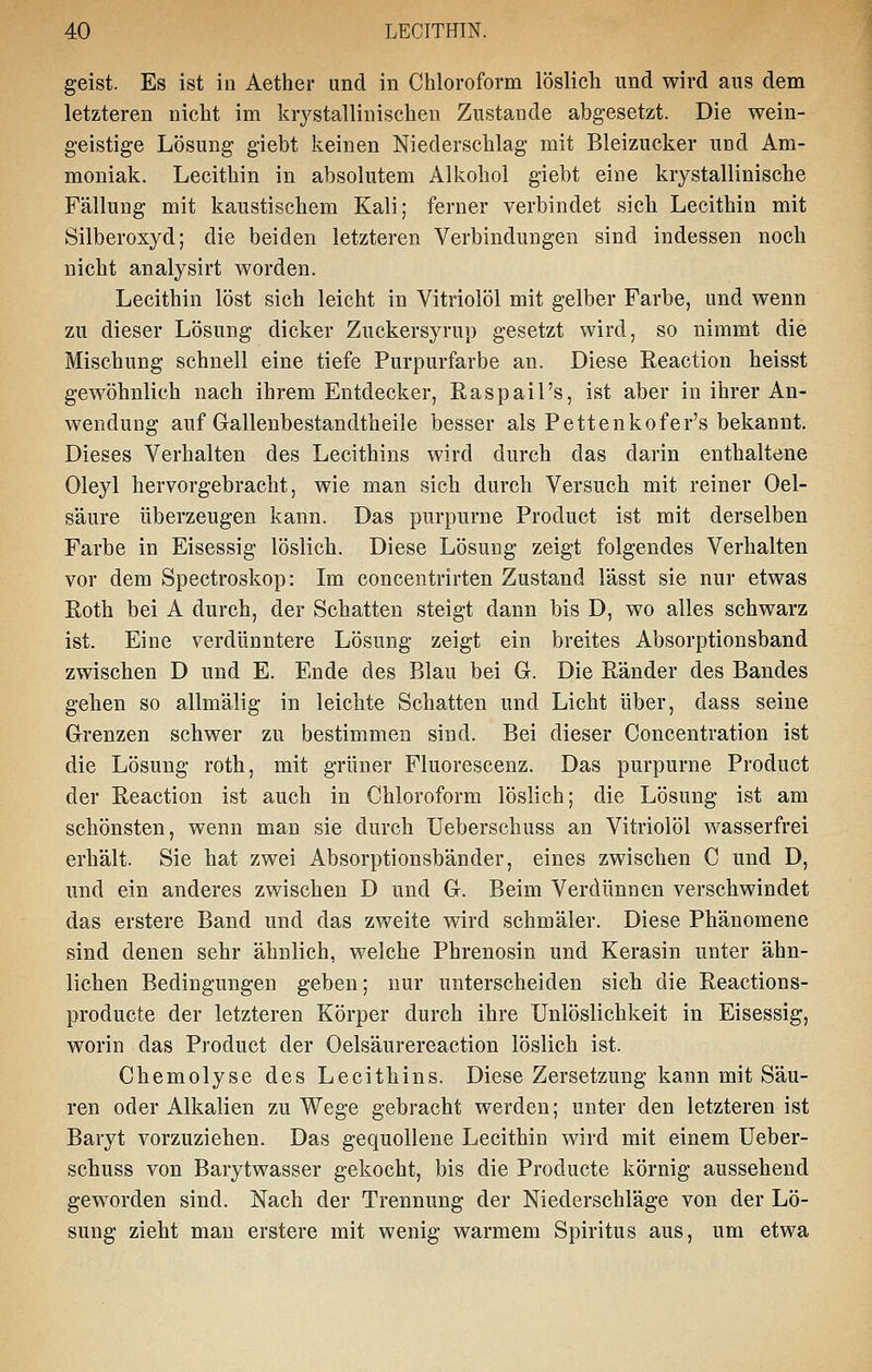 geist. Es ist in Aether und in Chloroform löslich und wird aus dem letzteren nicht im krystallinischeu Zustande abgesetzt. Die wein- geistige Lösung giebt keinen Niederschlag mit Bleizucker und Am- moniak. Lecithin in absolutem Alkohol giebt eine krystallinische Fällung mit kaustischem Kali; ferner verbindet sich Lecithin mit Silberoxyd; die beiden letzteren Verbindungen sind indessen noch nicht analysirt worden. Lecithin löst sich leicht in Vitriolöl mit gelber Farbe, und wenn zu dieser Lösung dicker Zuckersyrup gesetzt wird, so nimmt die Mischung schnell eine tiefe Purpurfarbe an. Diese Reaction heisst gewöhnlich nach ihrem Entdecker, Raspail's, ist aber in ihrer An- wendung auf Gallenbestandtheile besser als Pettenkofer's bekannt. Dieses Verhalten des Lecithins wird durch das darin enthaltene Oleyl hervorgebracht, wie man sich durch Versuch mit reiner Oel- säure überzeugen kann. Das purpurne Product ist mit derselben Farbe in Eisessig löslich. Diese Lösung zeigt folgendes Verhalten vor dem Spectroskop: Im concentrirten Zustand lässt sie nur etwas Roth bei A durch, der Schatten steigt dann bis D, wo alles schwarz ist. Eine verdünntere Lösung zeigt ein breites Absorptionsband zwischen D und E. Ende des Blau bei G. Die Ränder des Bandes gehen so allmälig in leichte Schatten und Licht über, dass seine Grenzen schwer zu bestimmen sind. Bei dieser Concentration ist die Lösung roth, mit grüner Fluorescenz. Das purpurne Product der Reaction ist auch in Chloroform löslich; die Lösung ist am schönsten, wenn man sie durch üeberschuss an Vitriolöl wasserfrei erhält. Sie hat zwei Absorptionsbänder, eines zwischen C und D, und ein anderes zwischen D und G. Beim Verdünnen verschwindet das erstere Band und das zweite wird schmäler. Diese Phänomene sind denen sehr ähnlich, welche Phrenosin und Kerasin unter ähn- lichen Bedingungen geben; nur unterscheiden sich die Reactions- producte der letzteren Körper durch ihre Unlöslichkeit in Eisessig, worin das Product der Oelsäurereaction löslich ist. Chemolyse des Lecithins. Diese Zersetzung kann mit Säu- ren oder Alkalien zu Wege gebracht werden; unter den letzteren ist Baryt vorzuziehen. Das gequollene Lecithin wird mit einem üeber- schuss von Barytwasser gekocht, bis die Producte körnig aussehend geworden sind. Nach der Trennung der Niederschläge von der Lö- sung zieht man erstere mit wenig warmem Spiritus aus, um etwa