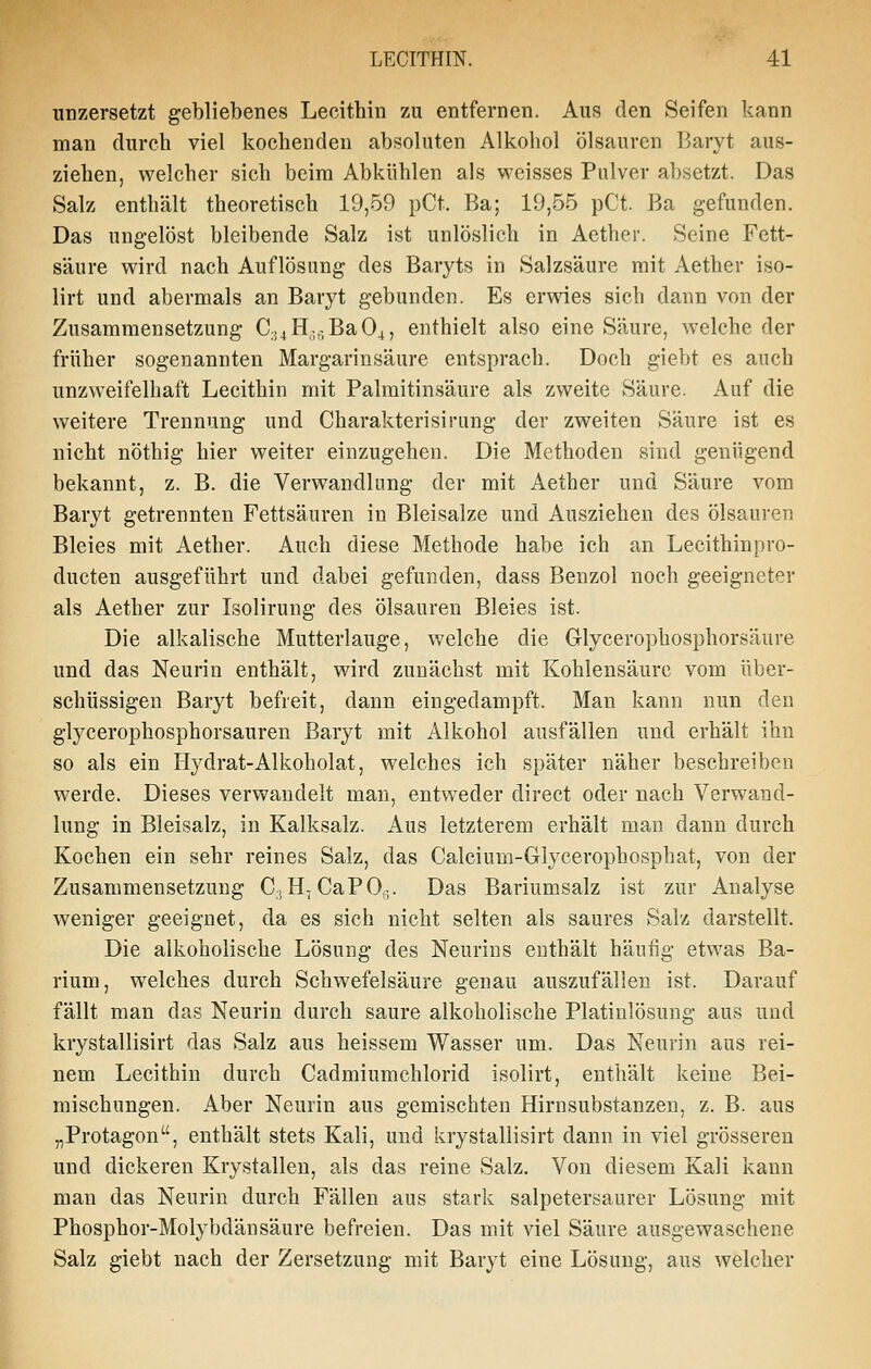 linzersetzt gebliebenes Lecithin zu entfernen. Aus den Seifen kann man durch viel kochenden absoluten Alkohol Ölsäuren Baryt aus- ziehen, welcher sich beim Abkühlen als weisses Pulver absetzt. Das Salz enthält theoretisch 19,59 pCt. Ba; 19,55 pCt. Ba gefunden. Das ungelöst bleibende Salz ist unlöslich in Aether. Seine Fett- säure wird nach Auflösung des Baryts in Salzsäure mit Aether iso- lirt und abermals an Baryt gebunden. Es erwies sich dann von der Zusammensetzung C;j4H;,^,Ba04, enthielt also eine Säure, welche der früher sogenannten Margarinsäure entsprach. Doch giebt es auch unzweifelhaft Lecithin mit Palmitin.säure als zweite Säure. Auf die weitere Trennung und Charakterisirung der zweiten Säure ist es nicht nöthig hier weiter einzugehen. Die Methoden sind genügend bekannt, z. B. die Verwandlung der mit Aether und Säure vom Baryt getrennten Fettsäuren in Bleisalze und Ausziehen des Ölsäuren Bleies mit Aether. Auch diese Methode habe ich an Lecithinpro- ducten ausgeführt und dabei gefunden, dass Benzol noch geeigneter als Aether zur Isolirung des Ölsäuren Bleies ist. Die alkalische Mutterlauge, welche die Glycerophosphorsäure und das Neurin enthält, wird zunächst mit Kohlensäure vom über- schüssigen Baryt befreit, dann eingedampft. Man kann nun den glycerophosphorsauren Baryt mit Alkohol ausfällen und erhält ihn so als ein Hydrat-Alkoholat, welches ich später näher beschreiben werde. Dieses verwandelt man, entweder direct oder nach Verwand- lung in Bleisalz, in Kalksalz. Aus letzterem erhält man dann durch Kochen ein sehr reines Salz, das Calcium-Glycerophosphat, von der Zusammensetzung CjH-CaPOR. Das Bariumsalz ist zur Analyse weniger geeignet, da es sich nicht selten als saures Salz darstellt. Die alkoholische Lösung des Neurins enthält häufig etwas Ba- rium, welches durch Schwefelsäure genau auszufällen ist. Darauf fällt man das Neurin durch saure alkoholische Platinlösung aus und krystallisirt das Salz aus heissem Wasser um. Das Neurin aus rei- nem Lecithin durch Cadmiumchlorid isolirt, enthält keine Bei- mischungen. Aber Neurin aus gemischten Hirnsubstanzen, z. B. aus „Protagon, enthält stets Kali, und krystallisirt dann in viel grösseren und dickeren Krystallen, als das reine Salz. Von diesem Kali kann man das Neurin durch Fällen aus stark salpetersaurer Lösung mit Phosphor-Molybdän säure befreien. Das mit viel Säure ausgewaschene Salz giebt nach der Zersetzung mit Baryt eine Lösung, aus welcher