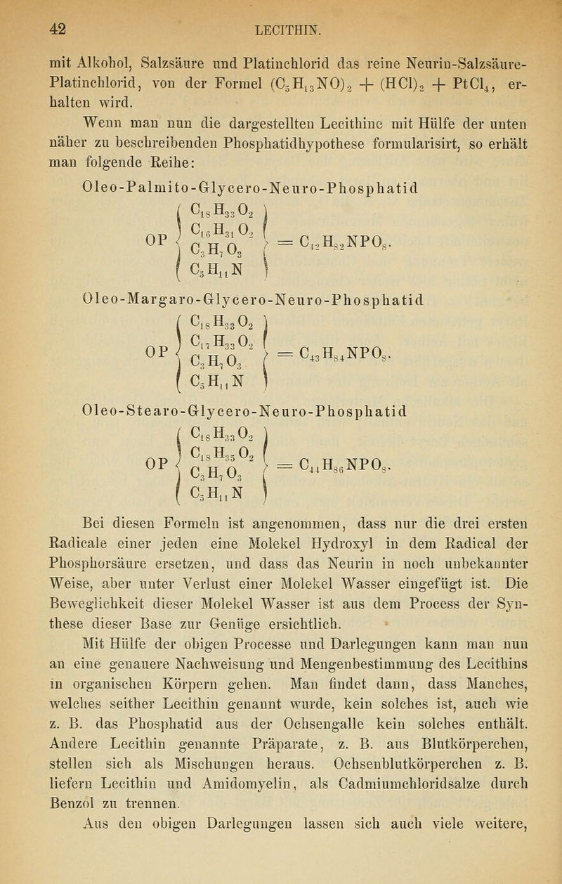 mit Alkohol, Salzsäure und Platinchlorid das reine Neurin-Salzsäure- Platinchlorid, von der Formel (CäHigNO)^ + (HCl)2 + PtCl^, er- halten wird. Wenn man nun die dargestellten Lecithine mit Hülfe der unten näher zu beschreibenden Phosphatidhypothese formularisirt, so erhält man folgende Reihe: Oleo-Palmito-Grlycero-Neuro-Phosphatid ( C13H33O, \ ^ „ I C| R Ho, 0.) f ( C,H,,N ] Oleo-Margaro-Glycero-Neuro-Phosphatid iClsHsgOs ] Ci, Hon 0.. f clVi' =C,3H3,NP03. C^H.'jN ) Oleo-Stearo-Glycero-Ne uro-Phosphatid C1SH33O2 \ Bei diesen Formeln ist angenommen, dass nur die drei ersten Radicale einer jeden eine Molekel Hydroxyl in dem Radical der Phosphorsäure ersetzen, und dass das Neurin in noch unbekannter Weise, aber unter Verlust einer Molekel Wasser eingefügt ist. Die Beweglichkeit dieser Molekel Wasser ist aus dem Process der Syn- these dieser Base zur Genüge ersichtlich. Mit Hülfe der obigen Processe und Darlegungen kann man nun an eine genauere Nachweisung und Mengenbestimmung des Lecithins in organischen Körpern gehen. Man findet dann, dass Manches, welches seither Lecithin genannt wurde, kein solches ist, auch wie z. B. das Phosphatid aus der Ochsengalle kein solches enthält. Andere Lecithin genannte Präparate, z. B. aus Blutkörperchen, stellen sich als Mischungen heraus. Ochsenblutkörperchen z. B. liefern Lecithin und Amidomyelin, als Cadmiumchloridsalze durch Benzol zu trennen. Aus den obigen Darlegungen lassen sich auch viele weitere,